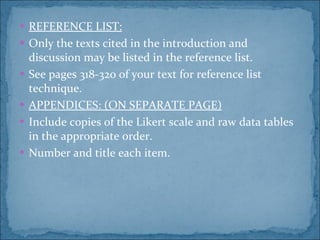 REFERENCE LIST: Only the texts cited in the introduction and discussion may be listed in the reference list. See pages 318-320 of your text for reference list technique. APPENDICES: (ON SEPARATE PAGE) Include copies of the Likert scale and raw data tables in the appropriate order. Number and title each item. 