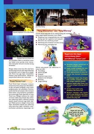 Jeti di Pulau Redang


                                                        “Yang Dibenarkan” dan “Yang Dilarang”
         Ekspedisi penghapusan COT di Pulau Redang
                                                      Contoh aktiviti yang salah di sisi undang-undang dan membawa
                                                      kesan negatif kepada ekosistem marin adalah:
                                                       Mengumpul atau mengutip(hidup atau mati) batu
                                                          karang, siput dan organisma marin yang lain
                                                       Mencemar atau membuang sampah
                                                       Membuang sauh di kawasan terumbu karang
                                                       Memancing atau menangkap ikan




                                                                                                      Bagaimana kita dapat
                                                                                                      menyumbang dalam
                 Keindahan dasar laut di Taman Laut                                                   pemeliharaan Taman Laut?
  dan pendidikan. Oleh itu, penubuhan taman
  laut adalah amat penting untuk memas-
  tikan kewujudan komuniti terumbu karang                                                              Menyelam dengan berhati-hati di
  berkekalan.                                                                                           kawasan terumbu karang
                                                      Aktiviti yang popular dan dibenarkan di
  Dengan adanya taman laut, ﬂora dan fauna                                                             Jangan sesekali mengutip dan men-
                                                      taman laut ialah:
  akuatik yang terancam akan dapat dilindungi                                                           gumpul karang atau cengkerang
                                                       ‘Snorkelling’
  dan ekosistem marin ini dapat diurus dengan          Aktiviti SCUBA                                 Patuhi segala peraturan di taman laut
  baik. Taman laut juga dapat menyediakan              Fotograﬁ                                       Fahami dan hormati kehidupan
  kawasan untuk aktiviti-aktiviti rekreasi air         Berperahu tanpa motor                           marin
  yang kondusif, selamat dan mesra alam.                 (pelayaran dan berkayak)                      Pertimbangan impak yang mungkin
                                                       Berenang                                        anda hasilkan daripada interaksi
     Pusat Taman Laut                                  ‘Jungle trekking’                               anda dengan organisma akuatik
  Pusat Taman Laut merupakan tumpuan                                                                   Laporkan kepada pihak Taman Laut
                                                                                                        sekiranya terdapat sebarang aktiviti
  tempat kerja-kerja pengurusan dikendalikan.
                                                                                                        negatif
  Ia juga merupakan pengkalan untuk tujuan
  penguatkuasaan dan pendidikan. Pameran,                                                              Gunakan boya tambat yang
  poster, slaid dan pertunjukan video termasuk                                                          disediakan oleh Taman Laut
  bahan-bahan yang berbentuk pendidikan                                                                Memberi sokongan anda kepada
  serta penerangan boleh diperolehi di Pusat                                                            aktiviti yang dianjurkan oleh Taman
  Taman Laut. Pelbagai maklumat dan risalah                                                             Laut untuk memelihara keindahan
  termasuk subjek yang menjadi daya tarikan                                                             warisan kita yang unik
  para pelancong seperti maklumat tentang
  spesies akuatik terancam juga boleh dida-
  pati. Melalui pameran sebegini, mesej-mesej
  dapat disampaikan kepada para pelancong
  yang seterusnya dapat membantu mem-
  promosikan pemahaman, kepentingan dan




10                       Keluaran Sept/Dis 2005
 