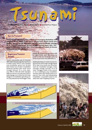 Tsunami
  Dr. Mohammad Firuz Ramli & Rosta Harun  Universiti Putra Malaysia




 Apa itu Tsunami?
Tsunami ialah gelombang laut yang sangat besar yang disebabkan oleh
gangguan ﬁzikal dalam lautan seperti gempa bumi, tanah runtuh atau
letupan gunung berapi. Ketinggian tsunami boleh mencapai sehingga
30 m. Tsunami sebenarnya berasal daripada bahasa Jepun iaitu “tsu”
yang bermaksud pelabuhan dan “nami” bermaksud ombak. Ini kerana
tsunami kerap melanda Jepun.

                                               semeter dan bergerak sehingga kelajuan 500
 Bagaimana Tsunami                             km sejam di lautan dalam. Gelombang yang
 Terjadi?                                      rendah ini tidak akan dirasai oleh kapal yang
                                               berada di permukaan laut pada ketika itu.
Tsunami yang berlaku pada 26 Disember
2004 adalah daripada pergerakan kerak bumi     Apabila gelombang ini sampai ke pantai, ke-
di bawah Lautan Hindi di utara Sumatera        lajuannya akan berkurangan sehingga kepada
yang menyebabkan gempa bumi berskala           50 km sejam kerana lautan akan bertambah
besar. Gempa bumi tersebut menyebabkan         cetek dan menyebabkan ketinggian ombak
berlakunya peralihan dasar lautan secara       meningkat sehingga mencapai 10 ke 30
menegak sebanyak 10 m untuk sepan-             meter. Ketinggian ombak ini akan menarik
jang 1000 km. Adik-adik boleh bayangkan        air laut di sekelilingnya yang menyebabkan
bagaimana beratus-ratus kilometer padu air     wujudnya seakan-akan keadaan pantai surut
yang terganggu secara ﬁzikal akan bertindak.   yang luar biasa. Inilah yang kadang-kadang
Gangguan ini menyebabkan gelombang seis-       menyebabkan orang boleh nampak air laut
mik yang kebiasaannya berketinggian hanya      seakan-akan telah menghilang di pantai.




                                                                                               Keluaran Sept/Dis 2005   13
 