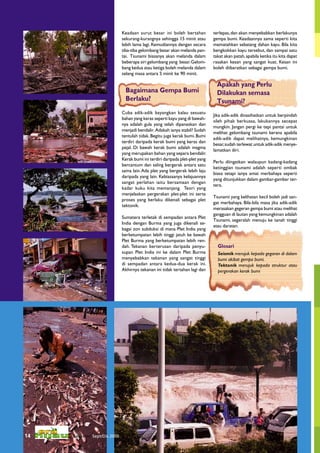 Keadaan surut besar ini boleh bertahan           terlepas, dan akan menyebabkan berlakunya
                              sekurang-kurangnya sehingga 15 minit atau        gempa bumi. Keadaannya sama seperti kita
                              lebih lama lagi. Kemudiannya dengan secara       mematahkan sebatang dahan kayu. Bila kita
                              tiba-tiba gelombang besar akan melanda pan-      bengkokkan kayu tersebut, dan sampai satu
                              tai. Tsunami biasanya akan melanda dalam         takat akan patah, apabila ketika itu kita dapat
                              beberapa siri gelombang yang besar. Gelom-       rasakan kesan yang sangat kuat. Kesan ini
                              bang kedua atau ketiga boleh melanda dalam       boleh diibaratkan sebagai gempa bumi.
                              selang masa antara 5 minit ke 90 minit.

                                                                                 Apakah yang Perlu
                                Bagaimana Gempa Bumi                             Dilakukan semasa
                                Berlaku?                                         Tsunami?
                              Cuba adik-adik bayangkan kalau sesuatu
                                                                               Jika adik-adik dinasihatkan untuk berpindah
                              bahan yang keras seperti kayu yang di bawah-
                                                                               oleh pihak berkuasa, lakukannya secepat
                              nya adalah gula yang telah dipanaskan dan
                                                                               mungkin. Jangan pergi ke tepi pantai untuk
                              menjadi bendalir. Adakah ianya stabil? Sudah
                                                                               melihat gelombang tsunami kerana apabila
                              tentulah tidak. Begitu juga kerak bumi. Bumi
                                                                               adik-adik dapat melihatnya, kemungkinan
                              terdiri daripada kerak bumi yang keras dan
                                                                               besar, sudah terlewat untuk adik-adik menye-
                              pejal. Di bawah kerak bumi adalah magma
                                                                               lamatkan diri.
                              yang merupakan bahan yang separa bendalir.
                              Kerak bumi ini terdiri daripada plet-plet yang
                                                                               Perlu diingatkan walaupun kadang-kadang
                              bercantum dan saling bergerak antara satu
                                                                               ketinggian tsunami adalah seperti ombak
                              sama lain. Ada plet yang bergerak lebih laju
                                                                               biasa tetapi ianya amat merbahaya seperti
                              daripada yang lain. Kebiasaanya kelajuannya
                                                                               yang ditunjukkan dalam gambar-gambar ter-
                              sangat perlahan iaitu bersamaan dengan
                                                                               tera.
                              kadar kuku kita memanjang. Teori yang
                              menjelaskan pergerakan plet-plet ini serta
                                                                               Tsunami yang kelihatan kecil boleh jadi san-
                              proses yang berlaku dikenali sebagai plet
                                                                               gat merbahaya. Bila-bila masa jika adik-adik
                              tektonik.
                                                                               merasakan gegeran gempa bumi atau melihat
                                                                               gangguan di lautan yang kemungkinan adalah
                              Sumatera terletak di sempadan antara Plet
                                                                               Tsunami, segeralah menuju ke tanah tinggi
                              India dengan Burma yang juga dikenali se-
                                                                               atau daratan.
                              bagai zon subduksi di mana Plet India yang
                              berketumpatan lebih tinggi jatuh ke bawah
                              Plet Burma yang berketumpatan lebih ren-
                              dah. Tekanan berterusan daripada penyu-            Glosari
                              supan Plet India ini ke dalam Plet Burma           Seismik merujuk kepada gegaran di dalam
                              menyebabkan tekanan yang sangat tinggi             bumi akibat gempa bumi.
                              di sempadan antara kedua-dua kerak ini.            Tektonik merujuk kepada struktur atau
                              Akhirnya tekanan ini tidak tertahan lagi dan       pergerakan kerak bumi




14   Keluaran Sept/Dis 2005
 