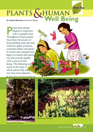 Green Tips

Plants
Dr. Asiah A. Malek  Universiti Putra Malaysia
                                              &Human
                                               Well Being

P
       lants have always
       played an important
       role in people’s lives.
Throughout history, plants
have been the source of
food, building materials, fuel,
medicine, paper products,
cosmetics, ﬁbres and spices.
In recent years people have
begun to realise that plants
can also provide people
with a sense of well
being. The following are
some of the ways in
which plants help make
our lives more pleasant.
 Plants provide us with clean air to breathe each




                                                     Plants add colour to the landscape


Plants provide shade to parking areas


                                                                                          Keluaran Sept/Dis 2005                15
 
