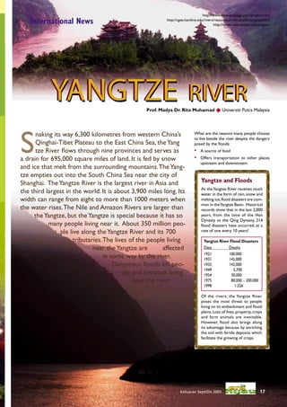 http://www.thewaterpage.com/yangtze.htm
   International News                                     http://cgee.hamline.edu/rivers/resources/river-proﬁle/yangtze.html
                                                                                         http://www.newton.mec.edu/angiers




           YANGTZE RIVER                         Prof. Madya Dr. Rita Muhamad  Universiti Putra Malaysia




S
      naking its way 6,300 kilometres from western China’s                 What are the reasons many people choose
                                                                           to live beside the river despite the dangers
      Qinghai-Tibet Plateau to the East China Sea, the Yang                posed by the ﬂoods:
      tze River ﬂows through nine provinces and serves as                  •   A source of food
a drain for 695,000 square miles of land. It is fed by snow                •   Offers transportation to other places
                                                                               upstream and downstream
and ice that melt from the surrounding mountains. The Yang-
tze empties out into the South China Sea near the city of
Shanghai. The Yangtze River is the largest river in Asia and                    Yangtze and Floods
                                                                                As the Yangtze River receives much
the third largest in the world. It is about 3,900 miles long. Its               water in the form of rain, snow and
width can range from eight to more than 1000 meters when                        melting ice, ﬂood disasters are com-
                                                                                mon in the Yangtze Basin. Historical
the water rises. The Nile and Amazon Rivers are larger than                     records show that in the last 2,000
     the Yangtze, but the Yangtze is special because it has so                  years, from the time of the Han
                                                                                Dynasty to the Qing Dynasty, 214
           many people living near it. About 350 million peo-                   ﬂood disasters have occurred, at a
                ple live along the Yangtze River and its 700                    rate of one every 10 years!

                     tributaries. The lives of the people living                 Yangtze River Flood Disasters
                             near the Yangtze are        affected                Date         Deaths
                                                                                 1921         100,000
                                  in some way by the river.                      1931         145,000
                                      Dangerous ﬂoods kill peo-                  1935         142,000
                                                                                 1949            5,700
                                         ple and livestock living                1954           30,000
                                             near the river.                     1975           80,000 – 200,000
                                                                                 1998             1,526

                                                                                Of the rivers, the Yangtze River
                                                                                poses the most threat to people
                                                                                living on its embankment and ﬂood
                                                                                plains. Loss of lives, property, crops
                                                                                and farm animals are inevitable.
                                                                                However, ﬂood also brings along
                                                                                its advantage because by enriching
                                                                                the soil with fertile deposits which
                                                                                facilitate the growing of crops.




                                                                  Keluaran Sept/Dis 2005                             17
 