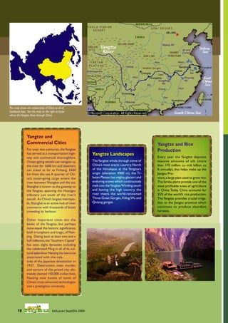 The map shows the relationship of China to all of
Southeast Asia. See the map on the right to know
where the Yangtze ﬂows through China.




               Yangtze and
               Commercial Cities                                                                       Yangtze and Rice
               For over two centuries, the Yangtze                                                     Production
               has served as a transportation high-            Yangtze Landscapes
               way and commercial thoroughfare.                                                        Every year the Yangtze deposits
               Ocean-going vessels can navigate up             The Yangtze winds through some of       massive amounts of silt (more
               the river for 1000 km and steamers              China’s most scenic country. North      than 170 million cu m/6 billion cu
               can travel as far as Yichang, 1600              of the Himalayas at the Yangtze’s       ft annually), that helps make up the
               km from the sea. A quarter of Chi-              origin (elevation 4900 m), the Ti-      Jiangsu Pro-
               na’s ocean-going cargo enters the               betan Plateau has mighty glaciers and   vince, a large plain used to grow rice.
               river between Shanghai and the sea.             enduring snows which continuously       The fertile plains provide one of the
               Shanghai is known as the gateway to             melt into the Yangtze.Winding south     most proﬁtable areas of agriculture
               the Yangtze, spanning the Huangpu               and leaving the high country, the       in China. Today China accounts for
               tributary just south of the river’s             river meets the world-renowned          35% of the world’s rice production.
               mouth. As China’s largest metropo-              Three Great Gorges, Xiling,Wu and       The Yangtze provides crucial irriga-
               lis, Shanghai is an active hub of river         Qutang gorges.                          tion to the Jiangsu province which
               commerce with thousands of boats                                                        continues to produce abundant
               crowding its harbour.                                                                   harvests.

               Other important cities dot the
               banks of the Yangtze, but perhaps
               none equal the historic signiﬁcance,
               both triumphant and tragic, of Nan-
               jing. Dating back at least two and a
               half millennia, the “Southern Capital”
               has seen eight dynasties including
               the celebrated Ming in all of its cul-
               tural splendour. Nanjing has become
               associated with the cala-
               mity of the Japanese devastation in
               1937. Destruction, mass murder,
               and torture of this prized city ulti-
               mately claimed 150,000 civilian lives.
               Nanjing now boasts of some of
               China’s most advanced technologies
               and a prestigious university.




       18                             Keluaran Sept/Dis 2005
 