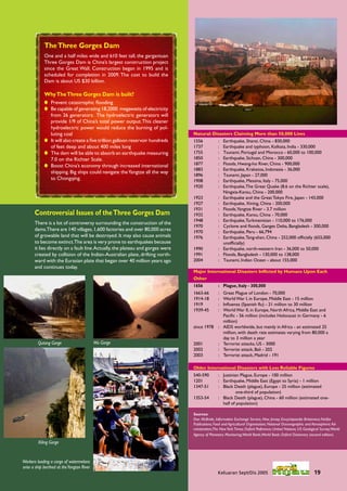 The Three Gorges Dam
             One and a half miles wide and 610 feet tall, the gargantuan
             Three Gorges Dam is China’s largest construction project
             since the Great Wall. Construction began in 1995 and is
             scheduled for completion in 2009. The cost to build the
             Dam is about US $30 billion.

             Why The Three Gorges Dam is built?
              Prevent catastrophic ﬂooding
              Be capable of generating 18,2000 megawatts of electricity
               from 26 generators. The hydroelectric generators will
               provide 1/9 of China’s total power output. This cleaner
               hydroelectric power would reduce the burning of pol-
               luting coal                                                       Natural: Disasters Claiming More than 50,000 Lives
              It will also create a ﬁve trillion galloon reservoir hundreds     1556           :   Earthquake, Shansi, China - 830,000
               of feet deep and about 400 miles long                             1737           :   Earthquake and typhoon, Kolkata, India - 330,000
              The dam will be able to absorb an earthquake measuring            1755           :   Tsunami, Portugal and Morocco - 60,000 to 100,000
               7.0 on the Richter Scale.                                         1850           :   Earthquake, Sichuan, China - 300,000
              Boost China’s economy through increased international             1877           :   Floods, Hwang-ho River, China - 900,000
                                                                                 1883           :   Earthquake, Krakatoa, Indonesia - 36,000
               shipping. Big ships could navigate the Yangtze all the way
                                                                                 1896           :   Tsunami, Japan - 27,000
               to Chongqing.                                                     1908           :   Earthquake, Messina, Italy - 75,000
                                                                                 1920           :   Earthquake, The Great Quake (8.6 on the Richter scale),
                                                                                                    Ningxia-Kansu, China - 200,000
                                                                                 1923           :   Earthquake and the Great Tokyo Fire, Japan - 143,000
                                                                                 1927           :   Earthquake, Xining, China - 200,000
                                                                                 1931           :   Floods,Yangtze River - 3.7 million
       Controversial Issues of the Three Gorges Dam                              1932           :   Earthquake, Kansu, China - 70,000
                                                                                 1948           :   Earthquake, Turkmenistan - 110,000 to 176,000
       There is a lot of controversy surrounding the construction of the
                                                                                 1970           :   Cyclone and ﬂoods, Ganges Delta, Bangladesh - 300,000
       dams.There are 140 villages, 1,600 factories and over 80,000 acres        1970           :   Earthquake, Peru - 66,794
       of growable land that will be destroyed. It may also cause animals        1976           :   Earthquake, Tang-shan, China - 252,000 ofﬁcially (655,000
       to become extinct.The area is very prone to earthquakes because                              unofﬁcially)
       it lies directly on a fault line. Actually, the plateau and gorges were   1990           :   Earthquake, north-western Iran - 36,000 to 50,000
       created by collision of the Indian-Australian plate, drifting north-      1991           :   Floods, Bangladesh - 130,000 to 138,000
       ward with the Eurasian plate that began over 40 million years ago         2004           :   Tsunami, Indian Ocean - about 155,000
       and continues today.
                                                                                 Major International Disasters Inﬂicted by Humans Upon Each
                                                                                 Other
                                                                                 1656           : Plague, Italy - 300,000
                                                                                 1663-66        :   Great Plague of London - 70,000
                                                                                 1914-18        :   World War I, in Europe, Middle East - 15 million
                                                                                 1919           :   Inﬂuenza (Spanish ﬂu) - 21 million to 30 million
                                                                                 1939-45        :   World War II, in Europe, North Africa, Middle East and
                                                                                                    Paciﬁc - 56 million (includes Holocaust in Germany - 6
                                                                                                    million)
                                                                                 since 1978     :   AIDS worldwide, but mainly in Africa - an estimated 25
                                                                                                    million, with death rate estimates varying from 80,000 a
                                                                                                    day to 3 million a year
         Qutang Gorge                      Wu Gorge                              2001           :   Terrorist attacks, US - 3000
                                                                                 2002           :   Terrorist attack, Bali - 202
                                                                                 2003           :   Terrorist attack, Madrid - 191

                                                                                 Older International Disasters with Less Reliable Figures
                                                                                 540-590        : Justinian Plague, Europe - 100 million
                                                                                 1201           : Earthquake, Middle East (Egypt to Syria) - 1 million
                                                                                 1347-51        : Black Death (plague), Europe - 25 million (estimated
                                                                                                          one-third of population)
                                                                                 1353-54        : Black Death (plague), China - 60 million (estimated one-
                                                                                                  half of population)

                                                                                 Sources:
                                                                                 Don McBride, Information Exchange Service, New Jersey; Encyclopaedia Britannica; Fairfax
                                                                                 Publications; Food and Agricultural Organisation; National Oceanographic and Atmospheric Ad-
                                                                                 ministration;The New York Times; Oxford Reference; United Nations; US Geological Survey;World
                                                                                 Agency of Planetary Monitoring;World Bank;World Book; Oxford Dictionary (second edition).
         Xiling Gorge


Workers loading a cargo of watermelons
onto a ship berthed at the Yangtze River
                                                                                                Keluaran Sept/Dis 2005                                       19
 