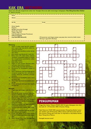KAK ERA NETWORK
     Sejauh mana adik-adik mengenali alam sekitar kita? Tenangkan ﬁkiran dan ujilah minda dengan melengkapkan Teka Silang Kata Alam Sekitar
     ini. Selamat mencuba!

          Nama:
          Alamat:


          No. Tel:                                              E-mel:

          Hantar kepada:
          Pengarah
          Bahagian Komunikasi Strategik
          Jabatan Alam Sekitar
          Tingkat 5, Blok C4,
          Pusat Pentadbiran Kerajaan Persekutuan
          62662 PUTRAJAYA
          (u.p: Kak ERA Network)                          • 20 penyertaan awal dengan jawapan yang tepat akan menerima hadiah misteri.
                                                          • Borang ini juga boleh difotokopi.



  Melintang:
  1.   Stesen di setiap sungai bagi JAS mengenal
       pasti sungai-sungai yang bersih, sedikit ter-
       cemar dan tercemar.
  2.   Memulihara dan memelihara sumber asli dan
       alam sekitar.
  3.   Jenis sampah yang dibuang dari rumah kita.
  4.   Bahan kimia CFC dalam bekas makanan
       ‘styrofoam’ menyebabkan lapisan ini menipis
       dan mengakibatkan penambahan radiasi
       ultra-ungu ke bumi.
  5.   Boleh dikitar semula.
  6.   Negara di mana penyakit Minamata akibat
       keracunan raksa (merkuri) ditemui.
  7.   Sumber tenaga yang boleh diperbaharui.
  8.   Pencemaran air menyebabkan hidupan ini
       terjejas.
  9.   Nama Konvensyen yang bertanggungjawab
       mengawal pergerakan dan pemindahan
       buangan toksik dan merbahaya merentasi
       sempadan.
  10. Pencemaran ini menyebabkan punca utama
       perubahan iklim.
  11. Wujud dalam tiga bentuk iaitu pepejal, cecair
       dan gas.
  12. Proses penukaran barangan lama kepada
       barangan lain.

  Menegak:
  1.  Negeri, juga sejenis logam putih dan berki-
      lat.
  2.  RM2,000.00 untuk kesalahan melakukan
      Pembakaran Terbuka tanpa ke mahkamah.
  3.  Air tercemar menyebabkan penyakit ini.
  4.  Dikenali Minggu Alam Sekitar Malaysia
  5.  Anugerah kebangsaan yang diperkenalkan
      untuk mengiktiraf individu cemerlang dalam
      bidang alam sekitar.
                                                          PENGUMUMAN
  6.  Kepekatan partikulat yang tinggi di atmosfera
      menyebabkan fenomena ini.                           Minggu Alam Sekitar Malaysia (MASM) 2005 Peringkat Kebangsaan akan diad-
  7.  Penunjuk (akronim) kepada tahap kualiti             akan pada 25 - 29 November 2005 di Kuantan, Pahang.
      udara.
  8.  Baja organik yang dibuat daripada sisa tana-        Majlis Pelancaran MASM 2005 yang bertemakan Memperkasa Bandar Lestari
      man, makanan dan sebagainya.                        akan diadakan pada 28 November 2005 di Dewan Jubli Perak Sultan Ahmad
  9.  Projek atau aktiviti ini tertakluk kepada           Shah, Kuantan, Pahang oleh Y.A.B. Dato’ Sri Haji Adnan b. Haji Yaakob, Menteri
      Perintah Penilaian Kesan kepada Alam Sekitar        Besar Pahang Darul Makmur.
      (EIA)
  10. Kesan Rumah Hijau akan meningkatkan                 Datanglah beramai-ramai!!
      ___________ atmosfera.


20                        Keluaran Sept/Dis 2005
 