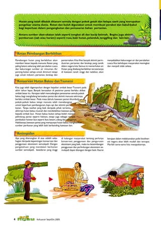 Hutan yang telah dibalak ditanam semula dengan pokok getah dan kelapa sawit yang merupakan
       pengeluar utama dunia. Rotan dan buluh digunakan untuk membuat perabot dan bakul-bakul
       bagi keperluan dalam pengangkutan dan pemasaran bahan pertanian.

       Antara sumber ubat-ubatan ialah seperti tongkat ali dan kacip fatimah. Begitu juga aktiviti
       pemburuan (sah atau haram) seperti rusa, babi hutan, pelanduk, tenggiling dan lain-lain.




     Kesan Penebangan Berlebihan
 Penebangan hutan yang berlebihan akan            penternakan. Kita lihat banyak aktiviti perin-   menyebabkan kekurangan air dan perubahan
 memberi kesan kepada manusia. Kesan yang         dustrian, pertanian dan lanskap yang cantik      cuaca. Kos kehidupan masyarakat meningkat
 paling ketara sekarang ialah perubahan cuaca     dalam negara kita. Semua ini memerlukan air.     dan menjadi tidak selesa.
 dan kekurangan sumber air minuman. Air           Hutan yang ditebang berlebihan terutamanya
 penting bukan sahaja untuk diminum tetapi        di kawasan tanah tinggi dan tadahan, akan
 juga untuk industri, pertanian, lanskap dan

     Konservasi Hutan Bakau dan Tsunami
    Kita juga telah digemparkan dengan kejadian ombak besar Tsunami pada
    akhir tahun lepas. Banyak kerosakan di pesisiran pantai berlaku akibat
    ombak besar itu. Kerajaan telah mencadangkan penanaman semula pokok
    bakau bagi menghalang kerosakan pantai dan aktiviti manusia sekiranya
    berlaku ombak besar. Pada masa dahulu kawasan pantai ditumbuhi
    pokok-pokok bakau tetapi manusia telah menebangnya
    untuk keperluan pembangunan, kayu api dan aktiviti peri-
    kanan. Tanpa nasihat yang baik daripada pihak tertentu,
    akhirnya hutan bakau musnah dan mendedahkan kawasan pantai
    kepada ombak laut. Hutan bakau bukan sahaja boleh menjadi
    pelindung pantai seperti hakisan, tetapi juga sebagai tempat
    pembiakan haiwan laut seperti ikan, ketam, udang dan sebagainya.
    Hakikatnya, kawasan pantai yang mempunyai hutan bakau menghasilkan
    sumber perikanan yang lebih baik berbanding kawasan lain.


     Kesimpulan
    Apa yang diterangkan di atas adalah seba-     di kalangan masyarakat tentang perlunya          kerajaan dalam melaksanakan polisi biodiver-
    hagian daripada kepentingan konservasi dan    konservasi, penggunaan dan pengurusan            siti negara akan lebih mudah dan tercapai.
    penggunaan ekosistem semulajadi. Dengan       ekosistem yang baik, maka isu keseimbangan       Marilah sama-sama kita menjayakannya.
    pengetahuan yang mendalam berkaitan           penggunaan dan perlindungan ekosistem se-
    sumber semulajadi, kesedaran yang tinggi      mulajadi dapat ditangani dengan baik. Hasrat




4                        Keluaran Sept/Dis 2005
 