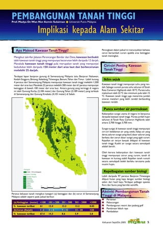 PEMBANGUNAN TANAH TINGGI
Prof. Madya Dr. Wan Nor Azmin Sulaiman  Universiti Putra Malaysia


                         Implikasi kepada Alam Sekitar
    Apa Maksud Kawasan Tanah Tinggi?                                                      Perangkaan dalam jadual ini menunjukkan bahawa
                                                                                          cerun bertambah curam apabila aras ketinggian
                                                                                          tanah meningkat.
  Mengikut takrifan Jabatan Perancangan Bandar dan Desa, kawasan berbukit
  ialah kawasan tanah tinggi yang mempunyai kecerunan lebih daripada 12 darjah.
  Manakala kawasan tanah tinggi pula merupakan tanah yang mempunyai
  kedudukan lebih daripada 150 meter dari aras laut dan berkecerunan                        Ciri-ciri Penting Kawasan
  melebihi 25 darjah.                                                                       Tanah Tinggi
  Terdapat lapan banjaran gunung di Semenanjung Malaysia iaitu Banjaran Nakawan,
  Kedah-Singgora, Bintang, Keledang, Titiwangsa, Benum, Tahan dan Timur. Lebih kurang       Iklim sejuk
  4 peratus dari Semenanjung Malaysia mempunyai kawasan tanah tinggi melebihi 1,500
  meter dari aras laut. Manakala 22 peratus melebihi 300 meter dan 61 peratus mempunyai   Kawasan tanah tinggi mempunyai suhu yang ren-
  ketinggian di bawah 100 meter dari aras laut. Antara gunung yang tertinggi di negara    dah. Sebagai contoh purata suhu tahunan di Tanah
  ini ialah Gunung Korbu (2,184 meter) dan Gunung Tahan (2,189 meter) yang terletak       Rata Cameron Highlands ialah 18 0C. Purata suhu
  di Semenanjung dan Gunung Kinabalu (4,101 meter) di Sabah.                              maksimum ialah 22 0C dan minimum pula ialah 15
                                                                                          0
                                                                                            C. Kawasan tanah tinggi juga menerima jumlah
                                                                                          sinaran matahari yang lebih rendah berbanding
                                                                                          kawasan rendah.

                                                                                            Punca sumber air permukaan
                                                                                          Kebanyakan sungai utama di negara ini berpunca
                                                                                          daripada kawasan tanah tinggi. Purata jumlah hujan
                                                                                          tahunan di Tanah Rata Cameron Highlands ialah
                                                                                          antara 2,700 hingga 3,700 mm.

                                                                                          Sungai-sungai di kawasan tanah tinggi mempunyai
                                                                                          ciri-ciri kedalaman air yang cetek, halaju air yang
                                                                                          deras, saluran sungai yang kecil, dasar saluran yang
                                                                                          berbatu dan cerun dasar sungai yang agak curam.
                                                                                          Kejadian air terjun banyak didapati di kawasan
                                                                                          tanah tinggi. Kualiti air sungai secara semulajadi
                                                                                          adalah bersih.

                                                                                          Oleh kerana kebanyakan dari kawasan tanah
                                                                                          tinggi mempunyai cerun yang curam, tanah di
                                                                                          kawasan ini kurang stabil. Kejadian tanah runtuh
                                                                                          secara semulajadi boleh berlaku terutama pada
                                                                                          musim hujan.

                                                                                            Kepelbagaian sumber biologi
                                                                                          Lebih daripada 97 peratus Banjaran Titiwangsa
                                                                                          diliputi hutan yang kaya dengan sumber biologi
                                                                                          selain dari hasil kayu. Terdapat pelbagai spesies
                                                                                          ﬂora dan fauna yang bernilai saintiﬁk.

                                                                                          Aktiviti Pembangunan Tanah
Peratus keluasan tanah mengikut kategori (a) ketinggian dan (b) cerun di Semenanjung
Malaysia adalah seperti pada jadual berikut:                                              Tinggi di Malaysia
                                                                                              Pertanian
 (a) Ketinggian (meter) <100        101 – 200    201 - 500     501 - 2000    >2000            Pelancongan
 % kawasan terlibat         61      13.4         13.3          12.2          0.03             Pembangunan resort dan padang golf
                                                                                              Pembinaan lebuh raya
 (b) Cerun (Darjah)         1 -2    3–6          7 - 12        13 - 20       >20
                                                                                              Pembalakan
 % kawasan terlibat         67.4    14.3         8.6           5.9           3.8


                                                                                          Keluaran Sept/Dis 2005                           5
 
