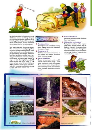 Pertanian merupakan aktiviti ekonomi utama                                                         Kemusnahan hutan
     di beberapa kawasan tanah tinggi di negara         Impak Pembangunan Tanah                          Kehilangan pelbagai spesies ﬂora dan
     ini. Contohnya di Cameron Highlands dan di
     Bukit Tinggi. Di sini keadaan iklim yang sejuk
                                                        Tinggi kepada Alam Sekitar                       fauna yang berguna.
     sesuai untuk tanaman beriklim sederhana                                                            Hakisan dan pemendapan
     terutama buah-buahan dan sayur-sayuran.           Perubahan iklim                                  Peningkatan kepekatan bahan ampaian
                                                        Kemungkinan suhu udara boleh mening-             yang terdiri daripada kelodak dan se-
     Suhu udara yang sejuk dan nyaman, kecan-           kat di kawasan tanah tinggi disebabkan           bagainya di sungai. Pemendapan lodak
     tikan persekitaran semulajadi, pelbagai ﬂora       kemusnahan hutan.                                dan bahan ampaian lain di sungai dan
     dan fauna menjadikan kawasan tanah tinggi         Pencemaran air                                   empangan hasil dari hakisan tanah boleh
     tarikan kepada pelancong. Industri pelancon-                                                        mengurang simpanan empangan dan
                                                        Air larian dari kawasan pertanian dan air
     gan berkembang pesat dengan pembinaan                                                               mencetek saluran sungai.
     hotel dan kemudahan rekreasi seperti pa-           sisa buangan dari kawasan perumahan
     dang golf untuk menarik pelancong. Beberapa        boleh mencemari sungai.
     contoh pusat peranginan yang terkenal di          Cerun tidak stabil
     negara ini ialah Genting Highlands (2,000          Secara semula tanah runtuh mudah
     meter dari aras laut), Bukit Fraser (1,524         terjadi kawasan tanah tinggi. Tanah
     meter dari aras laut), Cameron Highlands           tinggi mempunyai cerun yang curam.
     (1,829 meter dari aras laut), dan Bukit Max-       Pembersihan hutan dan pembinaan
     well (1019 meter dari aras laut) dan Gunung        jalan serta bangunan di lokasi tertentu
     Kinabalu (400 meter dari aras laut).               boleh membawa kepada bencana tanah
                                                        runtuh.




     Keindahan puncak Gunung Kinabalu di Sabah




                                                      Keindahan air terjun di kawasan Tanah Tinggi




     Pembinaan laluan                                                                                  Kejadian tanah runtuh di kawasan pembinaan lebuh
                                                                                                       raya.



    6                        Keluaran Sept/Dis 2005                                                  Keadaan cerun tidak stabil
6                          Keluaran Sept/Dis 2005
 