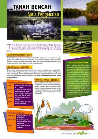 TANAH BENCAH
   Azman Othman  Jabatan Perhilitan


                                   Satu Pengenalan




T
      anah bencah secara umumnya dideﬁnisikan sebagai kawasan
      pertemuan antara kawasan daratan dan kawasan berair.
      Kebiasaannya, kawasan tanah bencah ditakungi air sepanjang
tahun.

 APA ITU TANAH BENCAH?
Merujuk Persidangan Ramsar, tanah bencah ditakrifkan sebagai kawasan seperti rawa, paya
gambut, atau kawasan berair, sama ada buatan manusia atau semulajadi, bersifat kekal atau
sementara; dengan air mengalir atau statik; payau atau masin termasuklah kawasan air laut
yang kedalamannya tidak melebihi 6 meter semasa air surut.                                             PERSIDANGAN RAMSAR
                                                                                                     Pada 2 Februari 1971, negara-negara
 JENIS TANAH BENCAH                                                                                  dari seluruh dunia telah mengadakan
                                                                                                     perjumpaan di sebuah bandar bernama
Tanah bencah adalah kawasan yang dinamik dan mempunyai habitat yang kompleks. Ber-
                                                                                                     Ramsar di Iran. Perjumpaan tersebut
dasarkan deﬁnisi yang diterima pakai oleh masyarakat antarabangsa, terdapat pelbagai jenis
                                                                                                     dikenali sebagai Persidangan Ramsar
tanah bencah yang unik dan mempunyai kepentingannya yang tersendiri. Antara jenis-jenis
                                                                                                     yang bertujuan untuk mengadakan
tanah bencah yang boleh didapati di Malaysia ialah tanah bencah semulajadi dan tanah
                                                                                                     perjanjian secara bersama dalam
bencah buatan.
                                                                                                     melindungi tanah bencah. Mana-mana
                                                FUNGSI TANAH BENCAH                                  tanah bencah yang dilindungi mengikut
                                                                                                     perjanjian ini dikenali sebagai Kawasan
  Tanah Bencah Semulajadi                     Manusia tidak dapat dipisahkan dengan eko-             Ramsar. Setiap tahun, banyak lagi ne-
                                              sistem tanah bencah untuk kemandiriannya.              gara turut mengambil bahagian dalam
  Tasik      Tasik Bera dan Tasik Chini
                                              Banyak tamadun wujud di sekitar tanah                  perjanjian ini. Negara kita juga terlibat
             di    Pahang.
                                              bencah di mana terdapatnya sumber air dan              dalam perjanjian ini bermula pada
  Sungai     Sg. Perak di Perak dan Sg.       makanan.Tanah bencah mempunyai pelbagai                tahun 1995 dan Tasik Bera di Pahang
             Kinabatangan di Sabah.           kepentingan dalam kehidupan manusia dan                merupakan lokasi yang pertama dipilih
  Kuala      Kuala Selangor di Selangor       alam sekitar.                                          sebagai Kawasan Ramsar.
             dan Kuala Gula di Perak.
  Gambut     Paya Indah Wetlands di
             Selangor.
  Delta      Kukup di Johor dan Delta
             Rejang di Sarawak.




  Tanah Bencah Buatan
  Empangan       Empangan Kenyir di
                 Terengganu.
  Sawah Padi     Kuala Selangor di
                 Selangor, Kedah, Perak
                 dan Kedah.
  Tasik          Paya Indah Wetlands,
                 Selangor.



                                                                                             Keluaran Sept/Dis 2005                         7
 