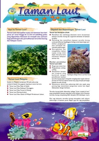 Prof. Dr. Mohd Ibrahim Hj. Mohamed  Universiti Putra Malaysia




 Apa itu Taman Laut?                                         Objektif dan Kepentingan Taman Laut
Taman Laut merupakan suatu zon kawasan laut dari            Taman laut bertujuan untuk:
paras air surut hingga ke 3.2 km di sekeliling pulau         Memelihara dan melindungi ekosistem marin terutamanya
yang digazetkan. Kawasan ini menjadi satu santuari            kawasan terumbu karang dan organisma berkaitan di kawasan
bagi pelindungan dan pemuliharaan terumbu karang              tersebut.
dan hidupan marin.                                           Melindungi dan memelihara kawasan terumbu karang
                                                              untuk pemuliharaan kepelbagaian biologi, untuk kepentingan pen-
                                                              didikan, penghayatan
                                                              alam semulajadi rek-
                                                              reasi/eko-pelancongan.
                                                             Meningkatkan dan
                                                              mengekalkan habitat
                                                              supaya orang ramai
                                                              dapat bersama-sama
                                                              menikmati kekayaan
                                                              warisan kita.

                                                            Mandat penubuhan
                                                            Taman Laut ialah:
                                                             Pengurusan taman laut.
                                                             Menguatkuasa undang-
                                                              undang.
                                                             Menjalankan kempen
                                                              d a n p ro g r a m y a n g
                                                              berkaitan dengan
                                                              pemeliharaan kawasan
 Taman Laut Malaysia                                          terumbu karang seperti ekspedisi menghapuskan tapak sulaiman
                                                              (Crown-of-Thorns), sejenis haiwan laut yang menjadi pemangsa
Setakat ini, Malaysia mempunyai 40 buah pulau yang            kepada terumbu karang.
terletak di bawah lima gugusan kepulauan taman laut iaitu    Pemonitoran aktiviti para pelancong ialah satu aspek yang
 Taman Laut Pulau Payar di Kedah                             penting bagi menentukan pengurusan taman laut dapat
 Taman Laut Pulau Redang di Terengganu                       dilaksanakan dengan berkesan.
 Taman Laut Pulau Tioman di Pahang
                                                            Terumbu karang boleh diibaratkan sebagai “hutan tropikal di laut”
 Taman Laut Mersing di Johor
                                                            yang menyediakan kawasan yang ideal untuk hidupan marin. Kawasan
 Taman Laut Pulau Labuan di Wilayah Persekutuan Labuan.    terumbu karang menyokong lebih daripada 25% kehidupan marin.

                                                            Dari segi ekonomi, terumbu karang merupakan nadi industri
                                                            pelancongan di kawasan pantai. Begitu juga dari segi penyelidikan




                                                                                Keluaran Sept/Dis 2005                      9
 