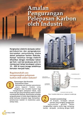 Era Hijau 2-200810
Kaedah nanoteknologi
Di Eropah, terdapat sebuah
syarikat yang mengkaji penggunaan
kejuruteraan genetik dalam
menghasilkan sejenis enzim bagi menyerap
karbon daripada cerobong dengan lebih
Penghasilan elektrik daripada sektor
perindustrian dan pengangkutan
merupakan penyumbang utama
dalam pelepasan karbon dioksida.
Hampir kesemua tenaga elektrik
dihasilkan dengan membakar bahan
api fosil. Loji-loji janakuasa jenis ini
mempunyai tahap kecekapan antara
35 - 40% di mana tenaga selebihnya
bertukar menjadi haba.
Bagaimanakah cara
mengurangkan pelepasan
karbon oleh sektor industri?
Pemasangan Alat Kawalan
Pencemaran Udara
Memasang alat kawalan pencemaran
udara seperti 'Sistem Lima
Pengahar' atau 'Scrubber System' bagi
mengurangkan pelepasan habuk, asap
hitam dan gas yang merbahaya seperti karbon
monoksidadandioksida.Pemeriksaanterhadap
penguatkuasaan ini telah dipertingkatkan oleh
pihak berkuasa tempatan bagi memastikan
pelaksanaan kaedah ini dijalankan pada
setiap masa.
Amalan
Pengurangan
Pelepasan Karbon
oleh Industri
http://members.dodo.net.au/~jamgreen/scrubber.jpg
 