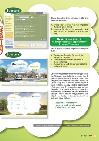 Era Hijau 2-2008 13
Obviously my carbon footprint is bigger than
the Singapore and Malaysia average. Now I
have to start thinking of ways to reduce my
footprint. Should I drive a smaller car? Should
I start using public transportation? Should I
start replacing energy wasting appliances?
What about you? Try to calculate your carbon
footprint. If yours is as large as mine (or
even larger), try to think of ways to make it
smaller. Think of how you and your family can
adjust your lifestyle so that our earth will be
a cleaner place to live.
Additional information:
www.carbonfootprint.com/
carbonfootprint.html
I have taken this test, from source (1), and
here are some tips:
1. Select your country. Choose Singapore
(Malaysia is not listed)
2. Calculate for the entire household. Ask
your parents for answers if you are not
sure.
Here is my result:
My carbon footprint is approximately:
9 tonnes CO2 per year;
This is higher than the Singapore average of
8.38!
• The average footprint for people in
Malaysia is 7 tonnes.
• The average for industrial nations is
about 11 tonnes.
• The average worldwide carbon footprint
is about 4 tonnes.
Sumber: Tengku Hanidza Tengku Ismail E-mel: thanidza@env.upm.edu.my
Era Hijau 2-2008 13
 
