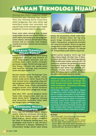 Era Hijau 2-200814
Apakah Teknologi Hijau?
Era Hijau 2-200814
belayar dan berpandukan arkitek tradisi Islam.
Menara ini dikatakan efisyen dari segi peng-
gunaan tenaga: merupakan struktur telus ber-
tingkat, lindungcahaya, pengudaraan semulajadi
dan ruang hijau bersepadu. Menara ini juga akan
menggunakan sumber tenaga diperbaharui, dan
dijangka menghasilkan pelepasan CO2 sebanyak
50% kurang daripada projek kediaman yang serupa.
Syarikat-syarikat pengeluar kereta juga telah
menyumbang kepada teknologi hijau di Malay-
sia. Dalam tahun 2002, SonyTechnology Malaysia
(STM) Sdn Bhd telah melabur sebanyak USD 1.09
juta ke atas perolehan dan pembelian, termasuk
mewujudkan Program Kelulusan Rakan Kongsi
Hijau Kualiti Alam Sekitar bagi mendidik pem-
bekalnya terhadap keperluan menghapuskan
bahan merbahaya seperti kadmium, plumbum,
dan raksa dalam bahan keluaran mereka.
Adakah barangan yang diistiyarkan sebagai
pelepasan kosong (zero discharge) dan
tidak bergantung kepada bahanapi fosil
untuk beroperasi, sebenarnya teknologi
hijau dan bebas cemar?
Sesetengah teknologi hijau dibina dengan
menggunakan sumber semulajadi yang besar,
dan ini mungkin mewujudkan isu alam sekitar
yang lain apabila bahan keluaran ini dilupuskan.
Usahabagimelindungialamsekitarinimemerlukan
sokongan orang ramai dalam penggunaan
teknologi hijau dengan pengetahuan yang
mencukupi berhubung teknologi tersebut dan
tidak membeli bahan keluaran membabi buta,
tanpa mengetahui kitaran hidup bahan tersebut.
Rujukan
Geeta Sobha (2007). Green Technology: Earth-Friendly
Innovations. The Rosen Publishing Group.
2008 Most and Least Fuel Efficient Vehicles (ranked
by city mpg). United States Environmental Pro-
tection Agency and United States Department of
Energy. http://www.fueleconomy.gov/feg/best/
bestworstNF.shtml. Retrieved on 2008-4-28.
Teknologi Alam Sekitar (ringkasnya sebagai
EnviroTech) atau Teknologi Hijau (Green-
Tech) atau Teknologi Bersih (CleanTech)
adalah penggunaan sains alam sekitar bagi
memulihara sumber alam semulajadi, dan
jugaberfungsi untukmenangani kesan negatif
penglibatan manusia dalam pembangunan.
Proses utama dalam teknologi hijau ini dapat
mengurangkan sisa dan pencemaran melalui per-
ubahandalamprosespengeluarandanpenggunaan
sumber.Malahan,teknologialternatifdalambidang
pertanian telah pun digunakan untuk mengatasi
masalah kemerosotan kesihatan dan kemusnahan
alam sekitar.
Adakah Teknologi
Hijau Perlu?
Banyak kilang-kilang di seluruh dunia sedang
menggunakan teknologi yang berkesan ini
untuk menghilangkan pelepasan asap dan
cerobong dalam usaha mereka menangani
pemanasan sejagat. Pemilik teknologi seperti
Wow Energy, Cleantech dan syarikat kereta
telah mencipta teknologi yang membantu
untuk mencapai objektif ini.
Merujuk kepada Agensi Perlindungan Alam
Sekitar Amerika Syarikat (USEPA), rekaan
terbaru model kereta hibrid, Toyota Prius 08
telah menjadi kereta yang paling cekap dari
segi penggunaan bahan bakar di Amerika Sya-
rikat. Kenaikan harga minyak menyebabkan
pengguna beralih untuk memilih kenderaan
yang lebih cekap dalam penggunaan tenaga.
Pada tahun 1997, syarikat pengeluar kereta
Toyota telah mengumumkan salah satu ke-
baikan kereta hibrid: 'Penggunaan teknologi
yang menjanjikan penjimatan bahan bakar
dan mengurangkan pelepasan asap.'
Teknologi Hijau di
Malaysia
Dunia masa kini tertumpu kepada Malaysia
apabila maklumat berkenaan Menara Les-
tari oleh Studio Nicoletti Associati muncul di
dalam Internet. Menara dengan rekabentuk
luar biasa ini berbentuk bawang besar yang
dicadangkan untuk Precint 4, atau the Putra-
jaya Waterfront in Malaysia. Rekabentuk ini
diinspirasikan sebagai sebuah kapal sedang
 