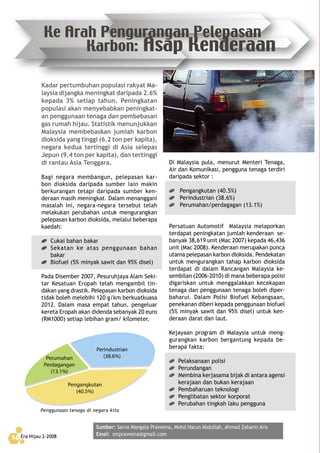 Era Hijau 2-200816
Kadar pertumbuhan populasi rakyat Ma-
laysia dijangka meningkat daripada 2.6%
kepada 3% setiap tahun. Peningkatan
populasi akan menyebabkan peningkat-
an penggunaan tenaga dan pembebasan
gas rumah hijau. Statistik menunjukkan
Malaysia membebaskan jumlah karbon
dioksida yang tinggi (6.2 ton per kapita),
negara kedua tertinggi di Asia selepas
Jepun (9.4 ton per kapita), dan tertinggi
di rantau Asia Tenggara.
Bagi negara membangun, pelepasan kar-
bon dioksida daripada sumber lain makin
berkurangan tetapi daripada sumber ken-
deraan masih meningkat. Dalam menanggani
masalah ini, negara-negara tersebut telah
melakukan perubahan untuk mengurangkan
pelepasan karbon dioksida, melalui beberapa
kaedah:
Cukai bahan bakar
Sekatan ke atas penggunaan bahan
bakar
Biofuel (5% minyak sawit dan 95% disel)
Pada Disember 2007, Pesuruhjaya Alam Seki-
tar Kesatuan Eropah telah mengambil tin-
dakan yang drastik. Pelepasan karbon dioksida
tidak boleh melebihi 120 g/km berkuatkuasa
2012. Dalam masa empat tahun, pengeluar
kereta Eropah akan didenda sebanyak 20 euro
(RM1000) setiap lebihan gram/ kilometer.
������������
�������
�������������
����������������
�����������
�������
Penggunaan tenaga di negara kita
Di Malaysia pula, menurut Menteri Tenaga,
Air dan Komunikasi, pengguna tenaga terdiri
daripada sektor :
Pengangkutan (40.5%)
Perindustrian (38.6%)
Perumahan/perdagagan (13.1%)
Persatuan Automotif Malaysia melaporkan
terdapat peningkatan jumlah kenderaan se-
banyak 38,619 unit (Mac 2007) kepada 46,436
unit (Mac 2008). Kenderaan merupakan punca
utama pelepasan karbon dioksida. Pendekatan
untuk mengurangkan tahap karbon dioksida
terdapat di dalam Rancangan Malaysia ke-
sembilan (2006-2010) di mana beberapa polisi
digariskan untuk menggalakkan kecekapan
tenaga dan penggunaan tenaga boleh diper-
baharui. Dalam Polisi Biofuel Kebangsaan,
penekanan diberi kepada penggunaan biofuel
(5% minyak sawit dan 95% disel) untuk ken-
deraan darat dan laut.
Kejayaan program di Malaysia untuk meng-
gurangkan karbon bergantung kepada be-
berapa fakta:
Pelaksanaan polisi
Perundangan
Membina kerjasama bijak di antara agensi
kerajaan dan bukan kerajaan
Pembaharuan teknologi
Penglibatan sektor korporat
Perubahan tingkah laku pengguna
Sumber: Sarva Mangala Praveena, Mohd Harun Abdullah, Ahmad Zaharin Aris
Emel: smpraveena@gmail.comEra Hijau 2-200816
Ke Arah Pengurangan Pelepasan
Karbon: Asap Kenderaan
 