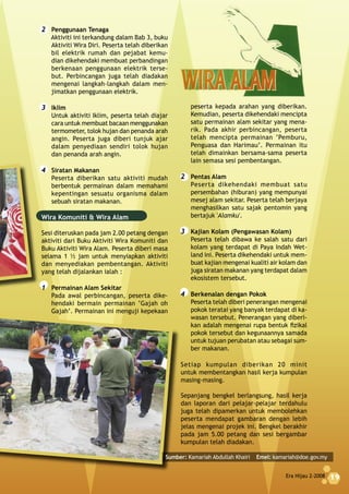 Era Hijau 2-2008 19
peserta kepada arahan yang diberikan.
Kemudian, peserta dikehendaki mencipta
satu permainan alam sekitar yang mena-
rik. Pada akhir perbincangan, peserta
telah mencipta permainan ‘Pemburu,
Penguasa dan Harimau’. Permainan itu
telah dimainkan bersama-sama peserta
lain semasa sesi pembentangan.
2 Pentas Alam
Peserta dikehendaki membuat satu
persembahan (hiburan) yang mempunyai
mesej alam sekitar. Peserta telah berjaya
menghasilkan satu sajak pentomin yang
bertajuk 'Alamku'.
3 Kajian Kolam (Pengawasan Kolam)
Peserta telah dibawa ke salah satu dari
kolam yang terdapat di Paya Indah Wet-
land ini. Peserta dikehendaki untuk mem-
buat kajian mengenai kualiti air kolam dan
juga siratan makanan yang terdapat dalam
ekosistem tersebut.
4 Berkenalan dengan Pokok
Peserta telah diberi penerangan mengenai
pokok teratai yang banyak terdapat di ka-
wasan tersebut. Penerangan yang diberi-
kan adalah mengenai rupa bentuk fizikal
pokok tersebut dan kegunaannya samada
untuk tujuan perubatan atau sebagai sum-
ber makanan.
Setiap kumpulan diberikan 20 minit
untuk membentangkan hasil kerja kumpulan
masing-masing.
Sepanjang bengkel berlangsung, hasil kerja
dan laporan dari pelajar-pelajar terdahulu
juga telah dipamerkan untuk membolehkan
peserta mendapat gambaran dengan lebih
jelas mengenai projek ini. Bengkel berakhir
pada jam 5.00 petang dan sesi bergambar
kumpulan telah diadakan.
2 Penggunaan Tenaga
Aktiviti ini terkandung dalam Bab 3, buku
Aktiviti Wira Diri. Peserta telah diberikan
bil elektrik rumah dan pejabat kemu-
dian dikehendaki membuat perbandingan
berkenaan penggunaan elektrik terse-
but. Perbincangan juga telah diadakan
mengenai langkah-langkah dalam men-
jimatkan penggunaan elektrik.
3 Iklim
Untuk aktiviti Iklim, peserta telah diajar
cara untuk membuat bacaan menggunakan
termometer, tolok hujan dan penanda arah
angin. Peserta juga diberi tunjuk ajar
dalam penyediaan sendiri tolok hujan
dan penanda arah angin.
4 Siratan Makanan
Peserta diberikan satu aktiviti mudah
berbentuk permainan dalam memahami
kepentingan sesuatu organisma dalam
sebuah siratan makanan.
Wira Komuniti & Wira Alam
Sesi diteruskan pada jam 2.00 petang dengan
aktiviti dari Buku Aktiviti Wira Komuniti dan
Buku Aktiviti Wira Alam. Peserta diberi masa
selama 1 1⁄2 jam untuk menyiapkan aktiviti
dan menyediakan pembentangan. Aktiviti
yang telah dijalankan ialah :
1 Permainan Alam Sekitar
Pada awal perbincangan, peserta dike-
hendaki bermain permainan ‘Gajah oh
Gajah’. Permainan ini menguji kepekaan
Era Hijau 2-2008 19
Sumber: Kamariah Abdullah Khairi Emel: kamariah@doe.gov.my
 