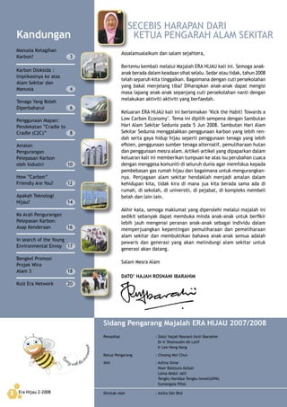 Era Hijau 2-20082
Assalamualaikum dan salam sejahtera,
Bertemu kembali melalui Majalah ERA HIJAU kali ini. Semoga anak–
anak berada dalam keadaan sihat selalu. Sedar atau tidak, tahun 2008
telah separuh kita tinggalkan. Bagaimana dengan cuti persekolahan
yang bakal menjelang tiba? Diharapkan anak-anak dapat mengisi
masa lapang anak–anak sepanjang cuti persekolahan nanti dengan
melakukan aktiviti–aktiviti yang berfaedah.
Keluaran ERA HIJAU kali ini bertemakan "Kick the Habit! Towards a
Low Carbon Economy". Tema ini dipilih sempena dengan Sambutan
Hari Alam Sekitar Sedunia pada 5 Jun 2008. Sambutan Hari Alam
Sekitar Sedunia menggalakkan penggunaan karbon yang lebih ren-
dah serta gaya hidup hijau seperti penggunaan tenaga yang lebih
efisien, penggunaan sumber tenaga alternatif, pemuliharaan hutan
dan penggunaan mesra alam. Artikel–artikel yang dipaparkan dalam
keluaran kali ini memberikan tumpuan ke atas isu perubahan cuaca
dengan menggesa komuniti di seluruh dunia agar memfokus kepada
pembebasan gas rumah hijau dan bagaimana untuk mengurangkan-
nya. Penjagaan alam sekitar hendaklah menjadi amalan dalam
kehidupan kita, tidak kira di mana jua kita berada sama ada di
rumah, di sekolah, di universiti, di pejabat, di kompleks membeli
belah dan lain–lain.
Akhir kata, semoga maklumat yang diperolehi melalui majalah ini
sedikit sebanyak dapat membuka minda anak-anak untuk berfikir
lebih jauh mengenai peranan anak-anak sebagai individu dalam
memperjuangkan kepentingan pemuliharaan dan pemeliharaan
alam sekitar dan membuktikan bahawa anak–anak semua adalah
pewaris dan generasi yang akan melindungi alam sekitar untuk
generasi akan datang.
Salam Mesra Alam
DATO’ HAJAH ROSNANI IBARAHIM
Beezy with the
environment
SECEBIS HARAPAN DARI
KETUA PENGARAH ALAM SEKITAR
Sidang Pengarang Majalah ERA HIJAU 2007/2008
Penasihat : Dato' Hajah Rosnani binti Ibarahim
Dr Ir Shamsudin Ab Latif
Ir Lee Heng Keng
Ketua Pengarang : Choong Mei Chun
Ahli : Azlina Omar
Noor Baizzura Azizan
Laina Abdul Jalil
Tengku Hanidza Tengku Ismail(UPM)
Sumangala Pillai
Dicetak oleh : Aslita Sdn BhdEra Hijau 2-20082
Kandungan
Manusia Ketagihan
Karbon? 3
Karbon Dioksida :
Implikasinya ke atas
Alam Sekitar dan
Manusia 4
Tenaga Yang Boleh
Diperbaharui 6
Penggunaan Mapan:
Pendekatan “Cradle to
Cradle (C2C)” 8
Amalan
Pengurangan
Pelepasan Karbon
oleh Industri 10
How “Carbon”
Friendly Are You? 12
Apakah Teknologi
Hijau? 14
Ke Arah Pengurangan
Pelepasan Karbon:
Asap Kenderaan 16
In search of the Young
Environmental Envoy 17
Bengkel Promosi
Projek Wira
Alam 3 18
Kuiz Era Network 20
 