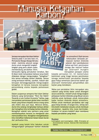 Era Hijau 2-2008 3
ke atmosfera? Oleh kerana
kebanyakan daripada pe-
lepasan karbon dioksida
adalah dari pembakaran
bahan api fosil, penjimatan
tenaga dan mencari bahan
api alternatif mungkin
merupakan jawapan utama
kepada persoalan ini. Ini memerlukan
komitmen yang tinggi kerana penjimatan
tenaga memerlukan perubahan kepada
gaya hidup sementara pencarian bahan api
alternatif memerlukan penyelidikan dan
kajian yang mendalam.
Walau pun perubahan iklim merupakan satu
cabaran yang terlalu besar untuk ditangani
secara sendirian, inisiatif untuk mengurangkan
pelepasan karbon dioksida yang dibuat secara
individu amat berkesan untuk menurunkan
kadar karbon dioksida dalam atmosfera.
Pilihan untuk membuat perubahan dari segi
gaya hidup berada di tangan kita. Setiap dari
kita boleh melakukan sesuatu untuk membuat
perubahan. Apabila kita mula bertindak,
tindakan ini secara kolektif akan membawa
kepada perubahan yang besar.
Rujukan
Cunningham and Cunningham. 2008. Principles of
Environmental Science. McGraw-Hill International
Edition.
Manusia Ketagihan
Karbon?
SemasamerayakanHariAlamSekitar
Sedunia pada 5 Jun baru-baru ini,
Pertubuhan Bangsa-Bangsa Bersatu
telah meminta seluruh warga
dunia untuk mengambil langkah-
langkah yang perlu dalam usaha
membendung perubahan iklim.
Setiausaha Agong pertubuhan tersebut, Ban
Ki-Moon telah menyatakan bahawa ianya boleh
dilakukan dengan mengurangkan “ketagihan”
kita semua terhadap karbon dioksida. Semua
orang termasuk individu, syarikat, industri dan
kerajaan bertanggungjawab mengurangkan
ketagihan ini kerana manusia merupakan
penyumbang utama kepada pemanasan
global.
Dalam ucapannya sempena Hari Alam Sekitar
Sedunia yang bertemakan “Kick the Habit!
Towards a Low Carbon Economy” beliau juga
menyatakan pemanasan global akan memberi
kesan yang ketara kepada semua orang sama
ada miskin atau pun kaya. Menurut beliau,
dunia kita sedang menghadapi bahaya akibat
dari ketagihan kita terhadap karbon dioksida.
Ketagihan adalah satu perkara yang amat
membahayakan kerana ia mengawal dan
memusnahkan kita. Ketagihan mengakibatkan
kita menafikan kebenaran kesan-kesan buruk
dari perbuatan kita.
Apakah yang boleh kita lakukan untuk
mengurangkan pelepasan karbon dioksida
Sumber: Rosta Harun Emel: hrosta@gmail.com
Era Hijau 2-2008 3
 