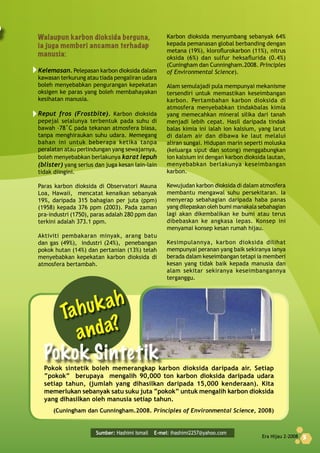 Era Hijau 2-2008 5
Sumber: Hashimi Ismail E-mel: ihashimi2257@yahoo.com
	
Era Hijau 2-2008 5
Walaupun	karbon	dioksida	berguna,	
ia	juga	memberi	ancaman	terhadap	
manusia:
Kelemasan. Pelepasan karbon dioksida dalam
kawasan terkurung atau tiada pengaliran udara
boleh menyebabkan pengurangan kepekatan
oksigen ke paras yang boleh membahayakan
kesihatan manusia.
Reput fros (Frostbite). Karbon dioksida
pepejal selalunya terbentuk pada suhu di
bawah –78˚C pada tekanan atmosfera biasa,
tanpa menghiraukan suhu udara. Memegang
bahan ini untuk beberapa ketika tanpa
peralatan atau perlindungan yang sewajarnya,
boleh menyebabkan berlakunya karat lepuh
(blister) yang serius dan juga kesan lain-lain
tidak diingini.
Paras karbon dioksida di Observatori Mauna
Loa, Hawaii, mencatat kenaikan sebanyak
19%, daripada 315 bahagian per juta (ppm)
(1958) kepada 376 ppm (2003). Pada zaman
pra-industri (1750), paras adalah 280 ppm dan
terkini adalah 373.1 ppm.
Aktiviti pembakaran minyak, arang batu
dan gas (49%), industri (24%), penebangan
pokok hutan (14%) dan pertanian (13%) telah
menyebabkan kepekatan karbon dioksida di
atmosfera bertambah.
Karbon dioksida menyumbang sebanyak 64%
kepada pemanasan global berbanding dengan
metana (19%), kloroflurokarbon (11%), nitrus
oksida (6%) dan sulfur heksaflurida (0.4%)
(Cuningham dan Cunningham.2008. Principles
of Environmental Science).
Alam semulajadi pula mempunyai mekanisme
tersendiri untuk memastikan keseimbangan
karbon. Pertambahan karbon dioksida di
atmosfera menyebabkan tindakbalas kimia
yang memecahkan mineral silika dari tanah
menjadi lebih cepat. Hasil daripada tindak
balas kimia ini ialah ion kalsium, yang larut
di dalam air dan dibawa ke laut melalui
aliran sungai. Hidupan marin seperti moluska
(keluarga siput dan sotong) menggabungkan
ion kalsium ini dengan karbon dioksida lautan,
menyebabkan berlakunya keseimbangan
karbon.
Kewujudan karbon dioksida di dalam atmosfera
membantu mengawal suhu persekitaran. Ia
menyerap sebahagian daripada haba panas
yang dilepaskan oleh bumi manakala sebahagian
lagi akan dikembalikan ke bumi atau terus
dibebaskan ke angkasa lepas. Konsep ini
menyamai konsep kesan rumah hijau.
Kesimpulannya, karbon dioksida dilihat
mempunyai peranan yang baik sekiranya ianya
berada dalam keseimbangan tetapi ia memberi
kesan yang tidak baik kepada manusia dan
alam sekitar sekiranya keseimbangannya
terganggu.
Pokok sintetik boleh memerangkap karbon dioksida daripada air. Setiap
“pokok” berupaya mengalih 90,000 ton karbon dioksida daripada udara
setiap tahun, (jumlah yang dihasilkan daripada 15,000 kenderaan). Kita
memerlukan sebanyak satu suku juta “pokok” untuk mengalih karbon dioksida
yang dihasilkan oleh manusia setiap tahun.
(Cuningham dan Cunningham.2008. Principles of Environmental Science, 2008)
Tahukah
anda?
Pokok	Sintetik
 