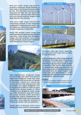 Era Hijau 2-2008 7Era Hijau 2-2008 7
Meski pun sumber tenaga yang boleh di-
perbaharui mempunyai banyak kelebihan, ia
tidak mudah untuk disimpan berbanding bahan
api fosil. Kita tidak dapat menyimpan tenaga
yang dijana dari angin atau solar apabila kita
memerlukannya. Sekiranya angin tidak bertiup
atau cuaca menjadi mendung, tenaga ini tidak
dapat diperolehi dan disimpan.
Pada tahun 2006, kuasa hidroelektrik
menyumbang sebanyak 3% dari penggunaan
tenaga global. Tenaga geotermal, angin, solar
dan ombak pula menyumbang sebanyak 0.8%
daripada penggunaan tenaga global.
Hampir 90% daripada sumber tenaga yang
boleh diperbaharui di Malaysia datang daripada
kuasa hidro. Sejak tenaga hidro dikenalpasti
sebagai salah satu komponen utama sumber
tenaga di Malaysia, banyak stesen hidroelektrik
telah dibangunkan di seluruh negara.
potensinya masih agak terhad. Bagaimana
pun, satu stesen kincir angin telah pun dibina
di Pulau Perhentian.
Meski pun penggunaan sumber tenaga yang boleh
diperbaharui di peringkat global secara amnya,
dan Malaysia secara khususnya, masih kecil
berbanding penggunaan bahan api fosil, keadaan
ini nampaknya akan berubah tidak lama lagi.
Ini memandangkan penggunaan bahan api fosil
secara langsung akan menyebabkan peningkatan
tahap pencemaran dan dengan lonjakan harga
minyak dunia sejak kebelakangan ini, sumber
tenaga yang boleh diperbaharui sudah pasti akan
menjadi pilihan yang lebih utama.
Rujukan:
Cuningham and Cuningham.2008. Principles of Environ-
mental Science. McGraw Hill, International Edition.
Walau bagaimanapun, penggunaan tenaga
solar dan tenaga angin adalah amat terhad di
negara kita. Penggunaan tenaga solar masih
terhad kepada sistem pemanasan air bersolar
di hotel-hotel, industri kecil makanan dan
minuman serta di rumah-rumah golongan kelas
pertengahan atas. Adalah dianggarkan tidak
kurang daripada 10,000 unit sistem air panas
domestik telah dipasang setakat ini. Dalam
menyahut seruan penggunaan sumber tenaga
yang boleh diperbaharui yang lebih meluas,
satu pertiga daripada jumlah peruntukan
kerajaan bagi program pengelektrikan luar
telah diperuntukkan bagi tujuan pemasangan
kuasa solar untuk kegunaan penduduk di
kawasan luar bandar mahu pun pedalaman.
Tenaga angin di Malaysia masih belum
dibangunkan secara komersil memandangkan
Sumber: Sharifuddin M Zain E-mel: smzain@um.edu.my
Tidal Generating Station
rter
Geothermal Power Plant
Wind Energy Turbines
Parabolic Mirrors
 