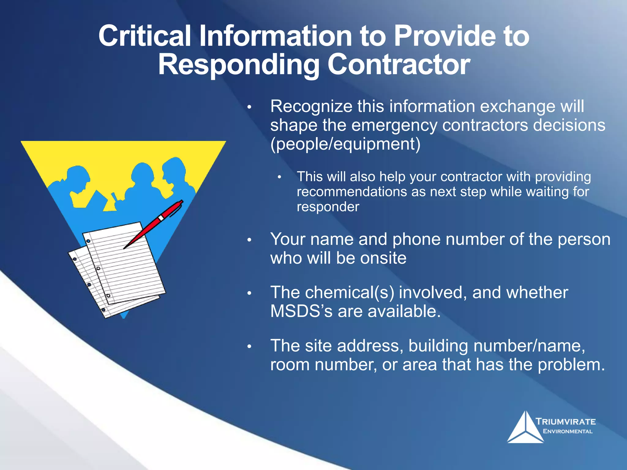 Critical Information to Provide to
Responding Contractor
• Recognize this information exchange will
shape the emergency contractors decisions
(people/equipment)
• This will also help your contractor with providing
recommendations as next step while waiting for
responder
• Your name and phone number of the person
who will be onsite
• The chemical(s) involved, and whether
MSDS’s are available.
• The site address, building number/name,
room number, or area that has the problem.
 