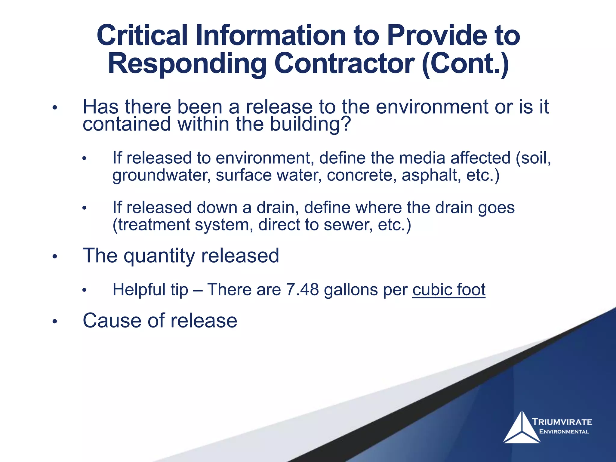 Critical Information to Provide to
Responding Contractor (Cont.)
• Has there been a release to the environment or is it
contained within the building?
• If released to environment, define the media affected (soil,
groundwater, surface water, concrete, asphalt, etc.)
• If released down a drain, define where the drain goes
(treatment system, direct to sewer, etc.)
• The quantity released
• Helpful tip – There are 7.48 gallons per cubic foot
• Cause of release
 