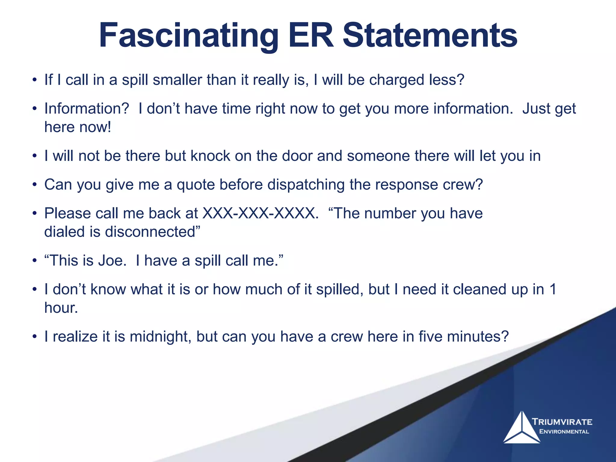 Fascinating ER Statements
• If I call in a spill smaller than it really is, I will be charged less?
• Information? I don’t have time right now to get you more information. Just get
here now!
• I will not be there but knock on the door and someone there will let you in
• Can you give me a quote before dispatching the response crew?
• Please call me back at XXX-XXX-XXXX. “The number you have
dialed is disconnected”
• “This is Joe. I have a spill call me.”
• I don’t know what it is or how much of it spilled, but I need it cleaned up in 1
hour.
• I realize it is midnight, but can you have a crew here in five minutes?
 