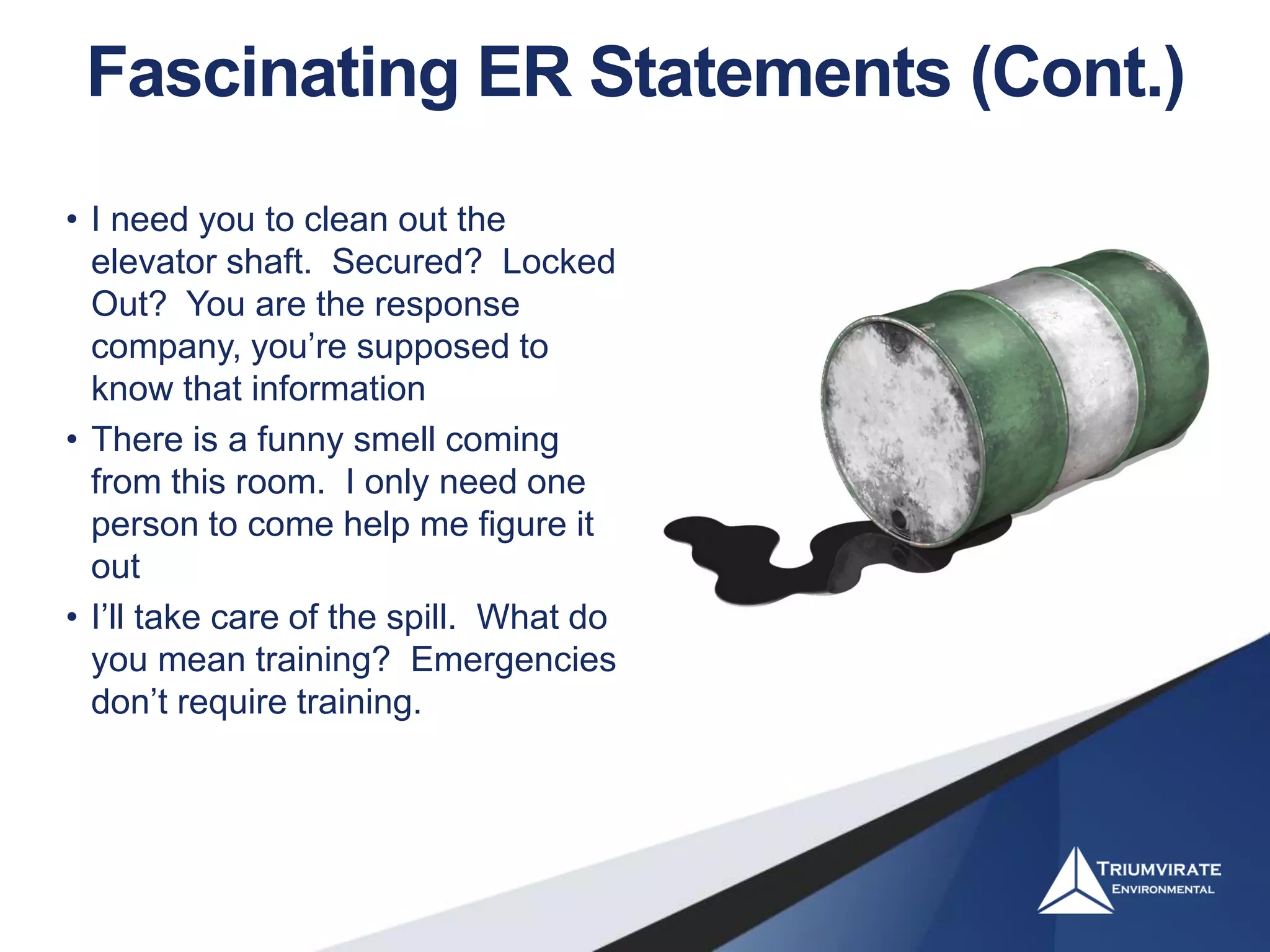 Fascinating ER Statements (Cont.)
• I need you to clean out the
elevator shaft. Secured? Locked
Out? You are the response
company, you’re supposed to
know that information
• There is a funny smell coming
from this room. I only need one
person to come help me figure it
out
• I’ll take care of the spill. What do
you mean training? Emergencies
don’t require training.
 