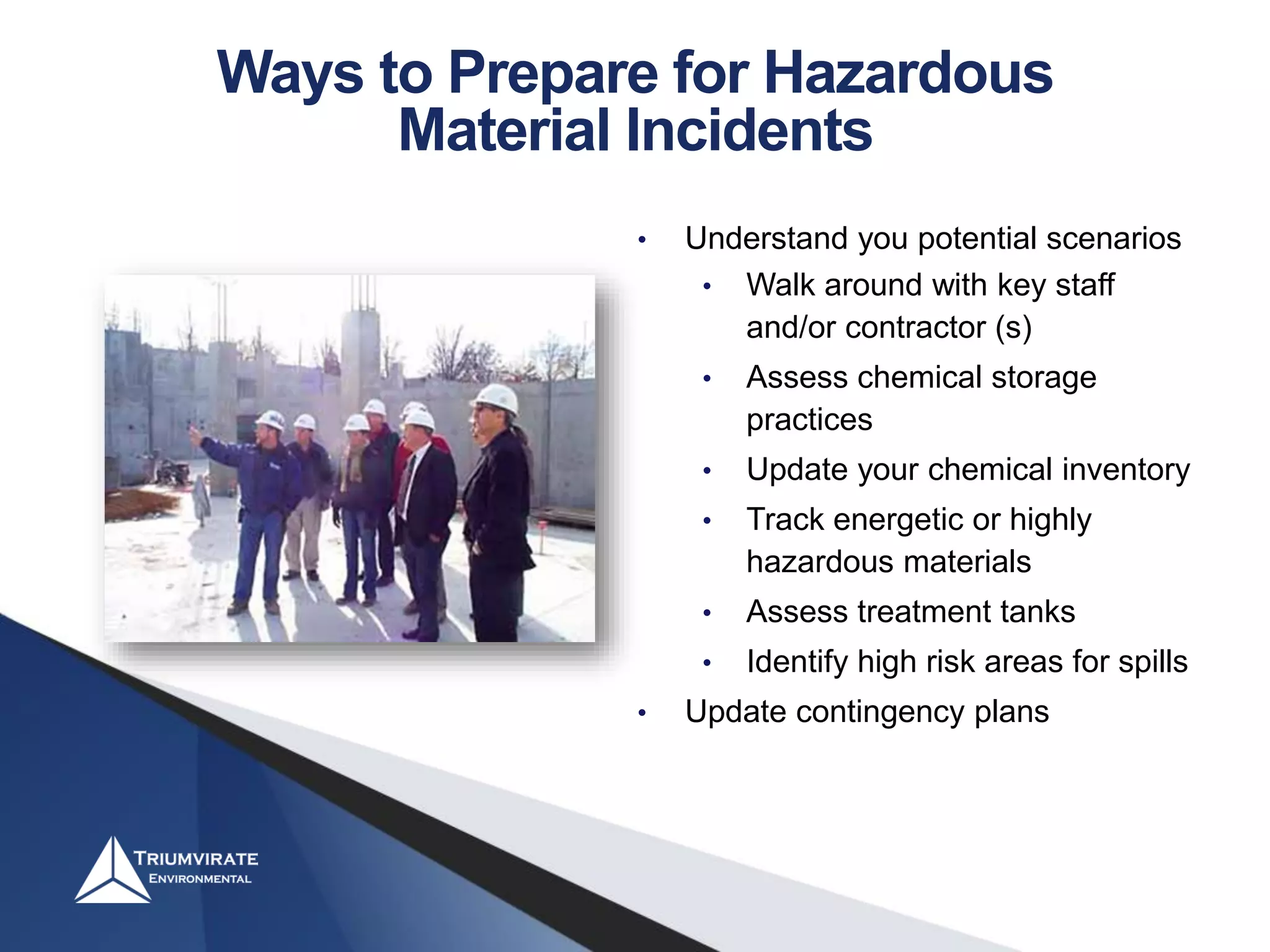 • Understand you potential scenarios
• Walk around with key staff
and/or contractor (s)
• Assess chemical storage
practices
• Update your chemical inventory
• Track energetic or highly
hazardous materials
• Assess treatment tanks
• Identify high risk areas for spills
• Update contingency plans
Ways to Prepare for Hazardous
Material Incidents
 