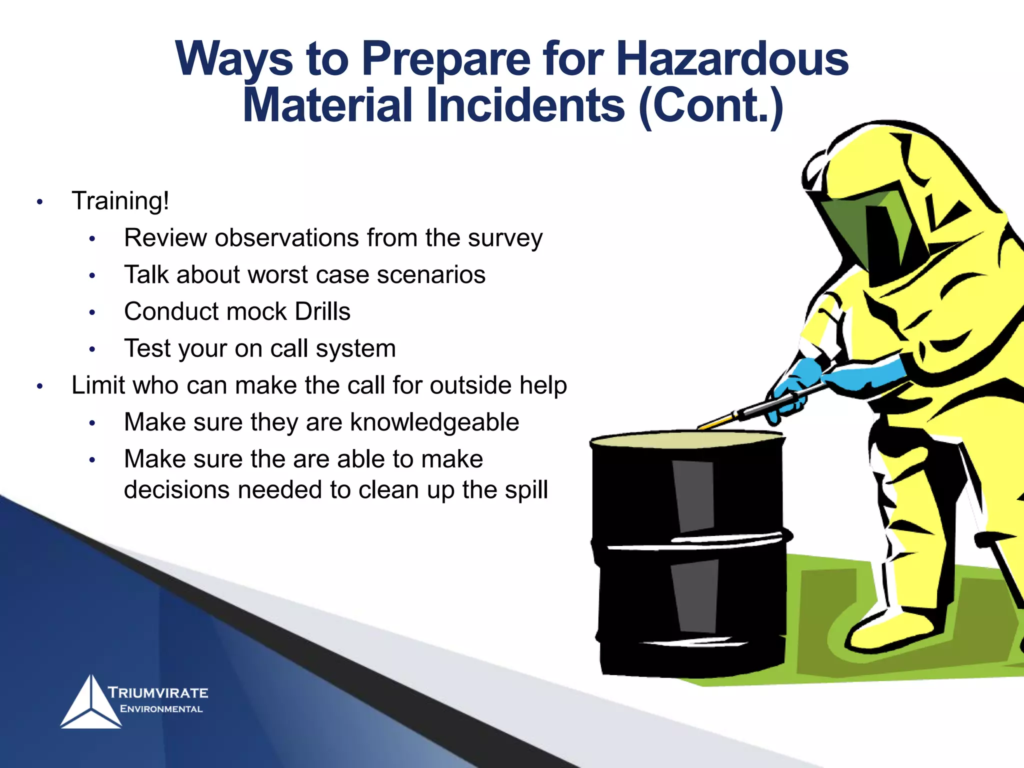 • Training!
• Review observations from the survey
• Talk about worst case scenarios
• Conduct mock Drills
• Test your on call system
• Limit who can make the call for outside help
• Make sure they are knowledgeable
• Make sure the are able to make
decisions needed to clean up the spill
Ways to Prepare for Hazardous
Material Incidents (Cont.)
 