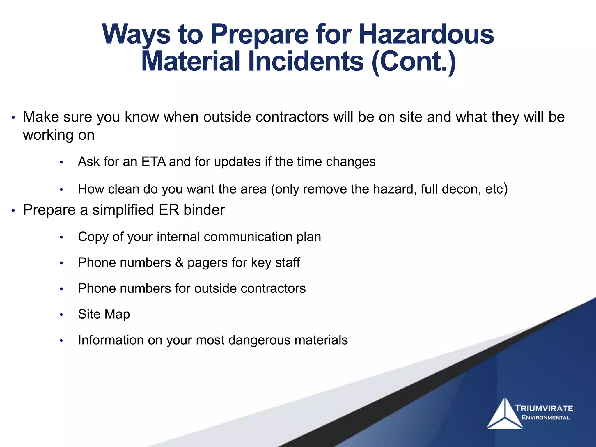 • Make sure you know when outside contractors will be on site and what they will be
working on
• Ask for an ETA and for updates if the time changes
• How clean do you want the area (only remove the hazard, full decon, etc)
• Prepare a simplified ER binder
• Copy of your internal communication plan
• Phone numbers & pagers for key staff
• Phone numbers for outside contractors
• Site Map
• Information on your most dangerous materials
Ways to Prepare for Hazardous
Material Incidents (Cont.)
 