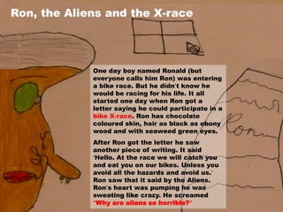 Ron, the Aliens and the X-race




             One day boy named Ronald (but
             everyone calls him Ron) was entering
             a bike race. But he didn’t know he
             would be racing for his life. It all
             started one day when Ron got a
             letter saying he could participate in a
             bike X-race. Ron has chocolate
             coloured skin, hair as black as ebony
             wood and with seaweed green eyes.
             After Ron got the letter he saw
             another piece of writing. It said
             ‘Hello. At the race we will catch you
             and eat you on our bikes. Unless you
             avoid all the hazards and avoid us.’
             Ron saw that it said by the Aliens.
             Ron’s heart was pumping he was
             sweating like crazy. He screamed
             “Why are aliens so horrible?”
 