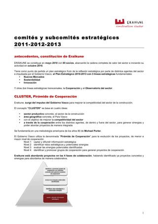 comités y subcomités estratégicos
2011-2012-2013
1
antecedentes, constitución de Eraikune
ERAIKUNE se constituye en mayo 2010 con 65 socios, abarcando la cadena completa de valor del sector e iniciando su
actividad en octubre 2010.
Tiene como punto de partida un plan estratégico fruto de la reflexión estratégica por parte de distintos agentes del sector
e impulsada por el Gobierno Vasco, el Plan Estratégico 2010-2013 con 3 líneas estratégicas fundamentales:
• Nuevos Mercados
• Sostenibilidad
• Innovación
Y otras dos líneas estratégicas transversales, la Cooperación y el Observatorio del sector.
CLUSTER, Pirámide de Cooperación
Eraikune, surge del impulso del Gobierno Vasco para mejorar la competitividad del sector de la construcción.
El concepto “CLUSTER” se basa en cuatro ideas:
• sector productivo concreto, el sector de la construcción
• área geográfica concreta, el País Vasco
• con el objetivo de mejorar la competitividad del sector
• a través de la cooperación entre los distintos agentes, de dentro y fuera del sector, para generar sinergias y
poder abordar proyectos de manera integrada
Se fundamenta en una metodología americana de los años 80 de Michael Porter.
El Gobierno Vasco utiliza la denominada “Pirámide de Cooperación” para la evolución de los proyectos, de menor a
mayor nivel de cooperación:
Nivel 1: captar y difundir información estratégica
Nivel 2: identificar retos estratégicos y potenciales sinergias
Nivel 3: evaluar las sinergias potenciales identificadas
Nivel 4: identificar y promover grupos de cooperación para generar proyectos de cooperación
Eraikune está abordando proyectos en las 4 fases de colaboración, habiendo identificado ya proyectos concretos y
sinergias para abordarlos de manera colaborativa.
 