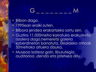 G _ _ _ _ _ _ _ _ M Bilbon dago. 1995ean eraiki zuten. Bilbora jendea erakartzeko sortu zen. Guztira 11.000metro karratuko erakusketa azalera dago,hemeretzi galeria ezberdinetan banatuta. Ekialdeko atrioak 50metroko altuera dauka. Museoa izateaz gain, liburutegia, auditorioa ,denda eta jatetxea ditu. 