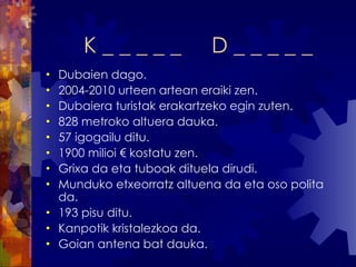 K _ _ _ _ _  D _ _ _ _ _ Dubaien dago. 2004-2010 urteen artean eraiki zen. Dubaiera turistak erakartzeko egin zuten. 828 metroko altuera dauka. 57 igogailu ditu.  1900 milioi € kostatu zen. Grixa da eta tuboak dituela dirudi. Munduko etxeorratz altuena da eta oso polita da. 193 pisu ditu. Kanpotik kristalezkoa da. Goian antena bat dauka. 
