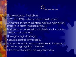 O_ _ _ _ Sidneyn dago, Australian. 1959. eta 1973. urteen artean eraiki zuten. Artearekin lotutako ekintzak egiteko egin zuten (musika, dantza, erakusketak,...). Eraikuntza mantentzeko zutabe batzuk daude uraren azpira sartuta. Hormigoiz eginda dago. Kupulek kontxa forma dute. Barruan 5 antzoki, erakusketa gelak, 2 jatetxe, 6 taberna, egongelak,... daude. Ezkontzak eta festak ere ospatzen dira. 