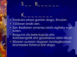 S _ _  B_ _ _ _ _ _  K_ _ _ _ _ _ _ _ Moskuko plaza gorrian dago, Errusian. 1555ean eraiki zen. San Basilioren omenez otoitz egiteko egin zuten. Ezaguna da bere kupula eta koloreengatik eta gozokizkoa dela dirudi. Elizaren aurrean dagoen lorategibatean brontzezko Estatua bat dago. 