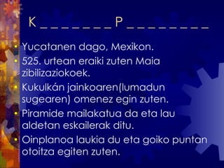 K _ _ _ _ _ _ _ P _ _ _ _ _ _ _ _  Yucatanen dago, Mexikon. 525. urtean eraiki zuten Maia zibilizaziokoek. Kukulkán jainkoaren(lumadun sugearen) omenez egin zuten. Piramide mailakatua da eta lau aldetan eskailerak ditu. Oinplanoa laukia du eta goiko puntan otoitza egiten zuten. 
