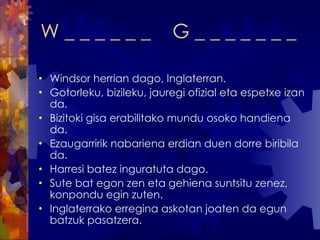 W _ _ _ _ _ _  G _ _ _ _ _ _ _ Windsor herrian dago, Inglaterran. Gotorleku, bizileku, jauregi ofizial eta espetxe izan da. Bizitoki gisa erabilitako mundu osoko handiena da.  Ezaugarririk nabariena erdian duen dorre biribila da. Harresi batez inguratuta dago. Sute bat egon zen eta gehiena suntsitu zenez, konpondu egin zuten. Inglaterrako erregina askotan joaten da egun batzuk pasatzera. 