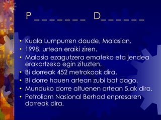 P _ _ _ _ _ _ _  D_ _ _ _ _ _ Kuala Lumpurren daude, Malasian. 1998. urtean eraiki ziren. Malasia ezagutzera emateko eta jendea erakartzeko egin zituzten. Bi dorreak 452 metrokoak dira. Bi dorre hauen artean zubi bat dago. Munduko dorre altuenen artean 5.ak dira. Petroliam Nasional Berhad enpresaren dorreak dira. 