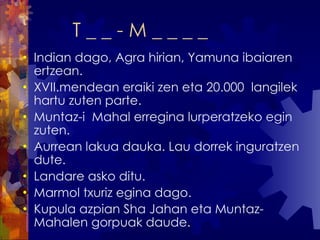 T _ _ - M _ _ _ _  Indian dago, Agra hirian, Yamuna ibaiaren ertzean. XVII.mendean eraiki zen eta 20.000  langilek hartu zuten parte. Muntaz-i  Mahal erregina lurperatzeko egin zuten. Aurrean lakua dauka. Lau dorrek inguratzen dute.  Landare asko ditu.  Marmol txuriz egina dago.  Kupula azpian Sha Jahan eta Muntaz-Mahalen gorpuak daude. 
