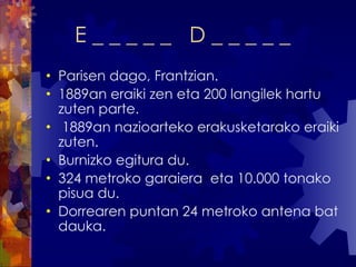 E _ _ _ _ _  D _ _ _ _ _ Parisen dago, Frantzian. 1889an eraiki zen eta 200 langilek hartu zuten parte. 1889an nazioarteko erakusketarako eraiki zuten. Burnizko egitura du.  324 metroko garaiera  eta 10.000 tonako pisua du. Dorrearen puntan 24 metroko antena bat dauka.  
