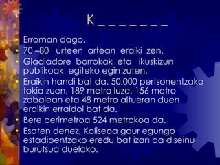 K _ _ _ _ _ _ _ Erroman dago. 70 –80  urteen  artean  eraiki  zen. Gladiadore  borrokak  eta  ikuskizun  publikoak  egiteko egin zuten. Eraikin handi bat da. 50.000 pertsonentzako tokia zuen, 189 metro luze, 156 metro zabalean eta 48 metro altueran duen eraikin erraldoi bat da.  Bere perimetroa 524 metrokoa da. Esaten denez, Koliseoa gaur egungo estadioentzako eredu bat izan da diseinu burutsua duelako. 