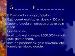 G _ _ _ _  P _ _ _ _ _ _ _ _ El Kairo ondoan dago, Egipton. Egiptoarrek eraiki zuten duela 4.500 urte. Keophs faraoiaren gorpua sartzeko egin zuten. Handiena da. Harri txuriz egina dago, 2.300.000 harri ditu gutxi gora-behera. Barruan pasabideak, gela sekretuak eta faraoiaren hilobia daude. 