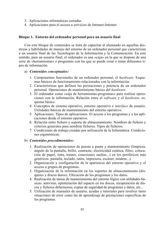 0 Marco Curricular (c)   13/11/01 15:28     P‡gina 85




              3. Aplicaciones informáticas cerradas.
              4. Aplicaciones para el acceso a servicios de Intranet-Internet.


          Bloque 1. Entorno del ordenador personal para un usuario final

              Con este bloque de contenidos se trata de capacitar al alumnado en aquellas des-
          trezas y habilidades de manejo del entorno de un ordenador personal que caracterizan
          a un usuario final de las Tecnologías de la Información y la Comunicación. En este
          sentido, para un usuario final, el ordenador es una «caja» en la que se dispone de una
          serie de «herramientas» o programas con las que se puede crear o tratar diferentes ti-
          pos de información.
              a) Contenidos conceptuales:
                 1. Componentes funcionales de un ordenador personal, el hardware. Esque-
                    mas básicos de funcionamiento relacionados con la información.
                 2. Características que definen las prestaciones y potencia de un ordenador
                    personal. Operaciones de mantenimiento básico del hardware.
                 3. El ordenador como «caja de herramientas-programas» para realizar opera-
                    ciones con la información. Relación entre el software y el hardware, es-
                    quema básico.
                 4. Conceptos de sistema operativo, entorno operativo e interface de usuario.
                    Utilidades básicas de mantenimiento del entorno operativo.
                 5. Aplicaciones. Tipos de aplicaciones. El acceso a los programas y a las apli-
                    caciones desde el entorno operativo.
                 6. Relación entre fichero y soporte de almacenamiento. Nombres de fichero y
                    criterios generales para nombrar ficheros. Tipos de ficheros.
                 7. Condiciones de trabajo creadas por utilización de la Informática. Condicio-
                    nes ergonómicas.
              b) Contenidos procedimentales:
                 1. Realización de operaciones de puesta a punto y mantenimiento (limpieza,
                    ángulo de la pantalla, brillo, contraste, electricidad estática, filtro, coloca-
                    ción de papel, tinta, tonner, conexiones sueltas...) en los periféricos más
                    genéricos: pantalla, teclado, ratón, impresora, escáner, módem...).
                 2. Organización y configuración de la apariencia del entorno operativo y el
                    acceso a grupos de programas.
                 3. Organización de la información en los soportes de almacenamiento (dis-
                    quetes y discos duros). Ubicación de los programas y los datos.
                 4. Realización de tareas de mantenimiento del entorno lógico con utilidades bá-
                    sicas: antivirus, optimización del espacio en los discos, recuperación de dis-
                    cos y ficheros defectuosos, copias de seguridad de programas y datos, etc...
                 5. Utilización de manuales de usuario, ayudas y tutoriales para resolver tanto
                    situaciones de error como las de aprendizaje de prestaciones específicas de
                    los programas.

                                                     85
 