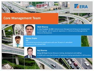 Alok Khanna
Sr. Vice President & COO (Infrastructure Management & Resources development)
A Civil Engineer with 27 years of experience in Infrastructure Management &
Resource development.
Raj Sharma
Group HR Head (Human Resource training, development and staffing)
A PGDM with more than 20 years of experience having specialization in HR functions
Core Management Team
Sanjay Gupta
CFO
A Chartered Accountant by qualification with over 20 years of specialized
experience in the relevant field.
 
