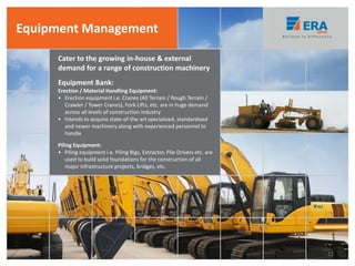 Cater to the growing in-house & external
demand for a range of construction machinery
Equipment Management
Equipment Bank:
Erection / Material Handling Equipment:
• Erection equipment i.e. Cranes (All Terrain / Rough Terrain /
Crawler / Tower Cranes), Fork Lifts, etc. are in huge demand
across all levels of construction industry
• Intends to acquire state-of-the-art specialized, standardized
and newer machinery along with experienced personnel to
handle
Piling Equipment:
• Piling equipment i.e. Piling Rigs, Extractor, Pile Drivers etc. are
used to build solid foundations for the construction of all
major infrastructure projects, bridges, etc.
22
 