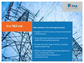Era T&D Ltd. 100% subsidiary of Era Infra Engineering Ltd.
• Engaged in the EPC business of Power Transmission
and Distribution
• Tower Manufacturing plant commissioned with
30,000 TPA with galvanizing facility
• Provides the entire range of services, including
design & engineering
• Offering a fully integrated manufacturing business
model comprising in-house
manufacturing of all components of
transmission tower
29
 