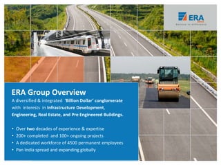 A diversified & integrated ‘Billion Dollar’ conglomerate
with interests in Infrastructure Development,
Engineering, Real Estate, and Pre Engineered Buildings.
• Over two decades of experience & expertise
• 200+ completed and 100+ ongoing projects
• A dedicated workforce of 4500 permanent employees
• Pan India spread and expanding globally
ERA Group Overview
 