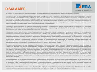 By attending the meeting where this presentation is made, or by reading the presentation slides, you agree to be bound by the following limitations:
This document does not constitute a prospectus, offering circular or offering memorandum. This document has been prepared for information purposes only and is not
and should not be construed to be, directly or indirectly, an offer and / or an invitation and / or a recommendation and / or a solicitation of an offer to buy or sell any
securities of Era Infra Engineering Limited (the "Company") in any jurisdiction, nor shall part, or all, of this document form the basis of, or be relied on in connection with,
any contract or investment decision in relation to any securities of the Company. No securities may be offered or sold in the United States absent registration or an
exemption from registration under the U.S. Securities Act of 1933, as amended. The Company does not intend to register any of its securities for offer or sale in the United
States or elsewhere, or to conduct a public offering of securities in the United States or elsewhere.
This document is strictly confidential and may not be copied, published, distributed or transmitted to any person, in whole or in part, by any medium or in any form for any
purpose. The information in this document is being provided by the Company and is subject to change without notice. The Company relies on information obtained from
sources believed to be reliable but does not guarantee its accuracy or completeness.
The Company makes no representation or warranty, express or implied, as to, and does not accept any responsibility or liability with respect to, the fairness, accuracy,
completeness or correctness of any information or opinion contained in this document. The information contained in this document, unless otherwise specified is only
current as of the date of this document. The Company assumes no responsibility to publicly amend, modify or revise any forward looking statements, on the basis of any
subsequent development, information or events, or otherwise. This information is based on the company’s current expectations and assumptions that are subject to a
variety of risks and uncertainties that are difficult to predict and that may be beyond the Company’s control. Actual results may vary materially from those described in the
forward-looking statements. Unless otherwise stated in this document, the information contained herein is based on management information and estimates. The
information contained is subject to change without notice and past performance is not indicative of future results. The Company may alter, modify or otherwise change in
any manner the contents of this document, without obligation to notify any person of such revision or changes.
This document contains statements about future events and expectations that constitute forward-looking statements. These statements typically contain words such as
"expects" and "anticipates" and words of similar import. Any statement in this document that is not a statement of historical fact is a forward-looking statement and
involves known and unknown risks, uncertainties and other factors which may cause the Company’s actual results, performance or achievements to be materially different
from any future results, performance or achievements expressed or implied by such forward-looking statements. There can be no assurance that the results and events
contemplated by the forward-looking statements contained herein will in fact occur. None of the future projections, expectations, estimates or prospects in this document
should be taken as forecasts or promises nor should they be taken as implying any indication, assurance or guarantee that the assumptions on which such future
projections, expectations, estimates or prospects have been prepared are correct or exhaustive or, in the case of the assumptions, fully stated in the document. The
Company assumes no obligations to update the forward-looking statements contained herein to reflect actual results, changes in assumptions or changes in factors
affecting these statements.
You acknowledge that you will be solely responsible for your own assessment of the market and the market position of the Company and that you will conduct your own
analysis and be solely responsible for forming your own view of the potential future performance of the business of the Company. Nothing contained in any presentation is
to be construed as legal, investment or other financial advice. The information contained in this presentation has been prepared solely for informational purposes. The
contents of this presentation have not been reviewed by any regulatory authority in any jurisdiction where such presentation has been made.
This information contained in this document is as of November 2011. Neither the delivery of this document nor any further discussions of the Company with any of the
recipients shall, under any circumstances, create any implication that there has been no change in the affairs of the Company since that date.
DISCLAIMER
 