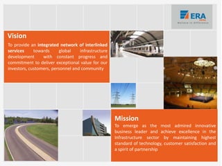 To provide an integrated network of interlinked
services towards global infrastructure
development with constant progress and
commitment to deliver exceptional value for our
investors, customers, personnel and community
Vision
Mission
To emerge as the most admired innovative
business leader and achieve excellence in the
Infrastructure sector by maintaining highest
standard of technology, customer satisfaction and
a spirit of partnership
 